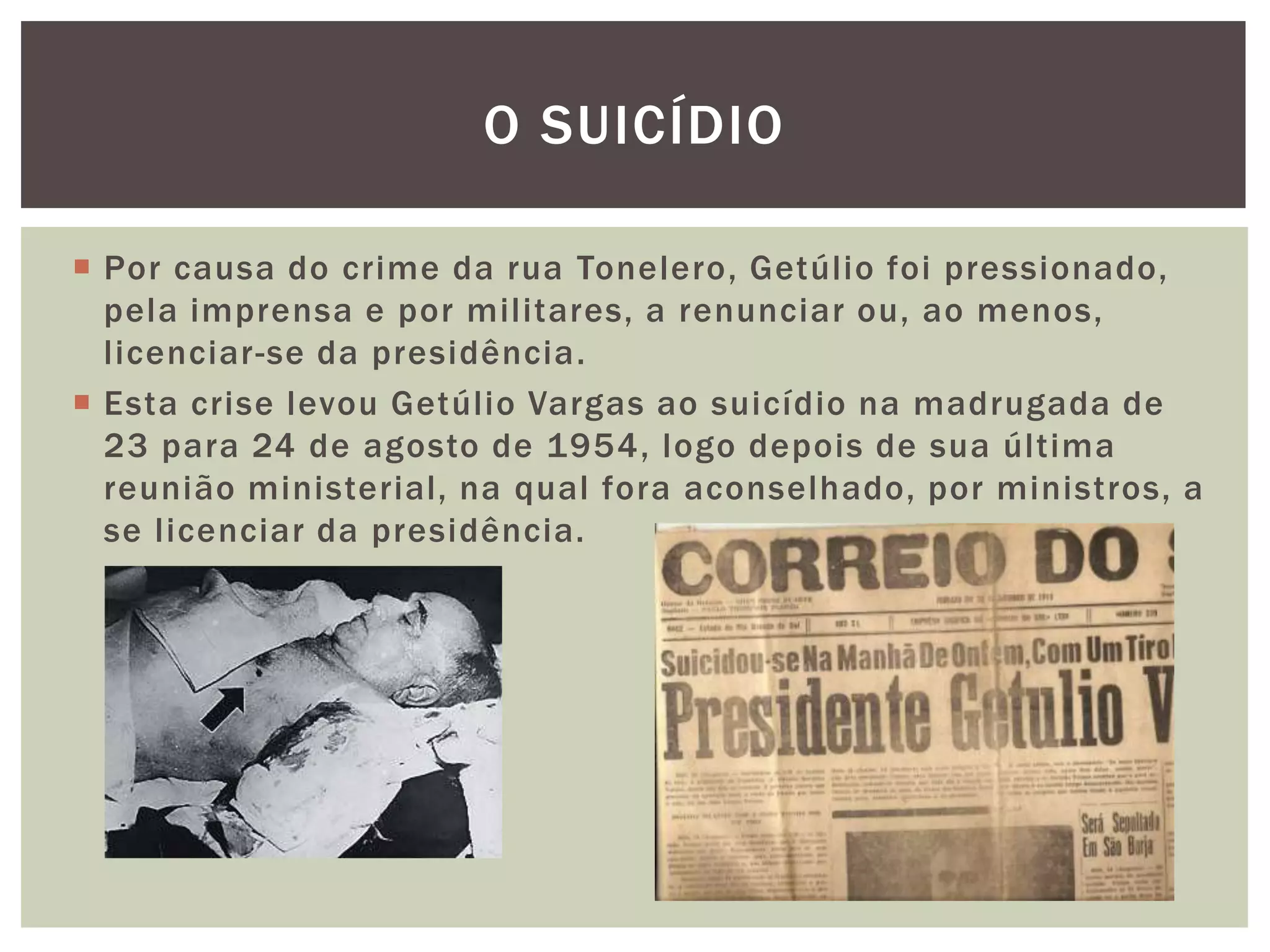 O SUICÍDIO

 Por causa do crime da rua Tonelero, Getúlio foi pressionado,
  pela imprensa e por militares, a renunciar ou, ao menos,
  licenciar-se da presidência.
 Esta crise levou Getúlio Vargas ao suicídio na madrugada de
  23 para 24 de agosto de 1954, logo depois de sua última
  reunião ministerial, na qual fora aconselhado, por ministros, a
  se licenciar da presidência.
 
