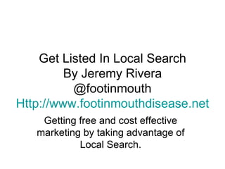Get Listed In Local Search By Jeremy Rivera @footinmouth Http:// www.footinmouthdisease.net Getting free and cost effective marketing by taking advantage of Local Search. 