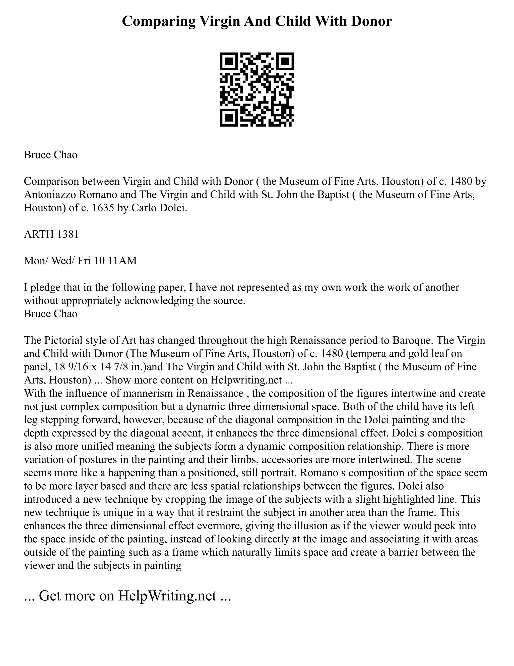 Comparing Virgin And Child With Donor
Bruce Chao
Comparison between Virgin and Child with Donor ( the Museum of Fine Arts, Houston) of c. 1480 by
Antoniazzo Romano and The Virgin and Child with St. John the Baptist ( the Museum of Fine Arts,
Houston) of c. 1635 by Carlo Dolci.
ARTH 1381
Mon/ Wed/ Fri 10 11AM
I pledge that in the following paper, I have not represented as my own work the work of another
without appropriately acknowledging the source.
Bruce Chao
The Pictorial style of Art has changed throughout the high Renaissance period to Baroque. The Virgin
and Child with Donor (The Museum of Fine Arts, Houston) of c. 1480 (tempera and gold leaf on
panel, 18 9/16 x 14 7/8 in.)and The Virgin and Child with St. John the Baptist ( the Museum of Fine
Arts, Houston) ... Show more content on Helpwriting.net ...
With the influence of mannerism in Renaissance , the composition of the figures intertwine and create
not just complex composition but a dynamic three dimensional space. Both of the child have its left
leg stepping forward, however, because of the diagonal composition in the Dolci painting and the
depth expressed by the diagonal accent, it enhances the three dimensional effect. Dolci s composition
is also more unified meaning the subjects form a dynamic composition relationship. There is more
variation of postures in the painting and their limbs, accessories are more intertwined. The scene
seems more like a happening than a positioned, still portrait. Romano s composition of the space seem
to be more layer based and there are less spatial relationships between the figures. Dolci also
introduced a new technique by cropping the image of the subjects with a slight highlighted line. This
new technique is unique in a way that it restraint the subject in another area than the frame. This
enhances the three dimensional effect evermore, giving the illusion as if the viewer would peek into
the space inside of the painting, instead of looking directly at the image and associating it with areas
outside of the painting such as a frame which naturally limits space and create a barrier between the
viewer and the subjects in painting
... Get more on HelpWriting.net ...
 