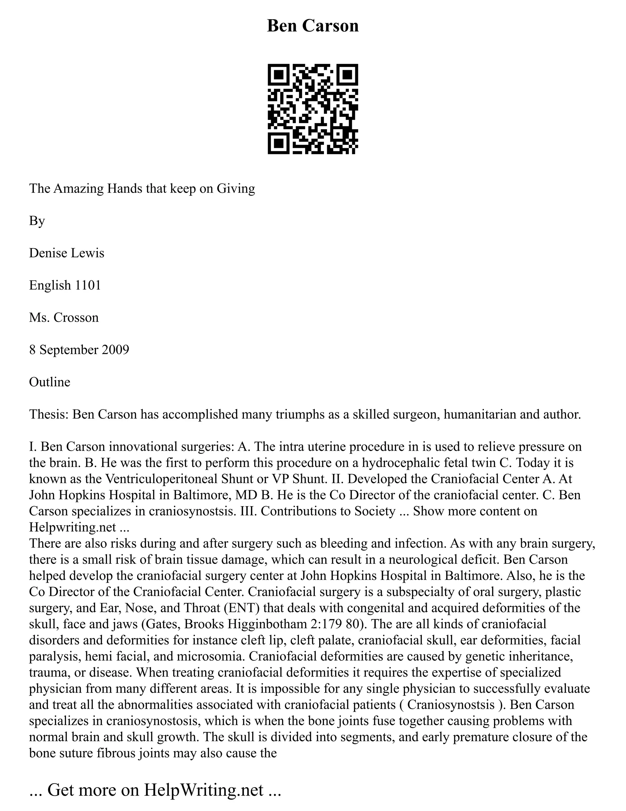 Ben Carson
The Amazing Hands that keep on Giving
By
Denise Lewis
English 1101
Ms. Crosson
8 September 2009
Outline
Thesis: Ben Carson has accomplished many triumphs as a skilled surgeon, humanitarian and author.
I. Ben Carson innovational surgeries: A. The intra uterine procedure in is used to relieve pressure on
the brain. B. He was the first to perform this procedure on a hydrocephalic fetal twin C. Today it is
known as the Ventriculoperitoneal Shunt or VP Shunt. II. Developed the Craniofacial Center A. At
John Hopkins Hospital in Baltimore, MD B. He is the Co Director of the craniofacial center. C. Ben
Carson specializes in craniosynostsis. III. Contributions to Society ... Show more content on
Helpwriting.net ...
There are also risks during and after surgery such as bleeding and infection. As with any brain surgery,
there is a small risk of brain tissue damage, which can result in a neurological deficit. Ben Carson
helped develop the craniofacial surgery center at John Hopkins Hospital in Baltimore. Also, he is the
Co Director of the Craniofacial Center. Craniofacial surgery is a subspecialty of oral surgery, plastic
surgery, and Ear, Nose, and Throat (ENT) that deals with congenital and acquired deformities of the
skull, face and jaws (Gates, Brooks Higginbotham 2:179 80). The are all kinds of craniofacial
disorders and deformities for instance cleft lip, cleft palate, craniofacial skull, ear deformities, facial
paralysis, hemi facial, and microsomia. Craniofacial deformities are caused by genetic inheritance,
trauma, or disease. When treating craniofacial deformities it requires the expertise of specialized
physician from many different areas. It is impossible for any single physician to successfully evaluate
and treat all the abnormalities associated with craniofacial patients ( Craniosynostsis ). Ben Carson
specializes in craniosynostosis, which is when the bone joints fuse together causing problems with
normal brain and skull growth. The skull is divided into segments, and early premature closure of the
bone suture fibrous joints may also cause the
... Get more on HelpWriting.net ...
 