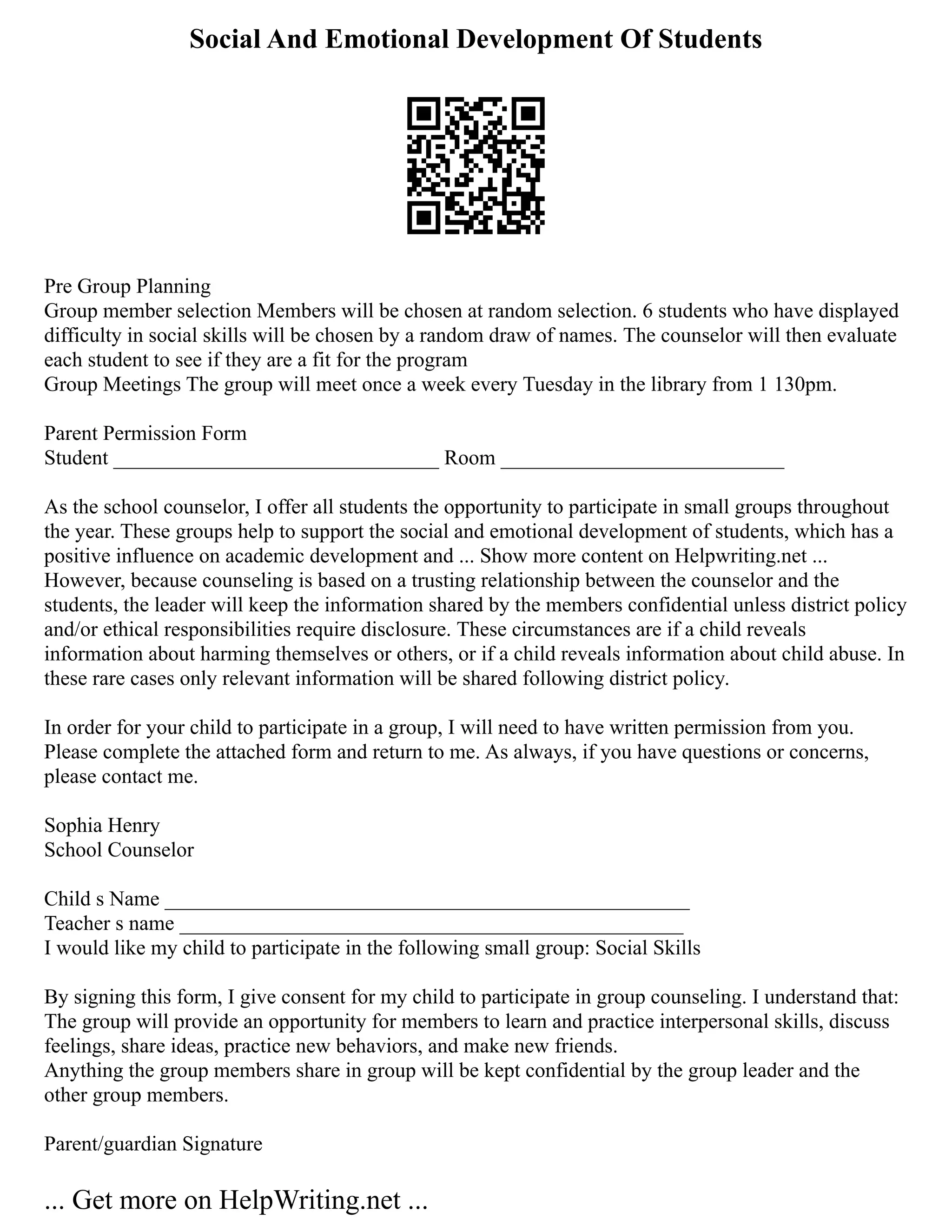 Social And Emotional Development Of Students
Pre Group Planning
Group member selection Members will be chosen at random selection. 6 students who have displayed
difficulty in social skills will be chosen by a random draw of names. The counselor will then evaluate
each student to see if they are a fit for the program
Group Meetings The group will meet once a week every Tuesday in the library from 1 130pm.
Parent Permission Form
Student _______________________________ Room ___________________________
As the school counselor, I offer all students the opportunity to participate in small groups throughout
the year. These groups help to support the social and emotional development of students, which has a
positive influence on academic development and ... Show more content on Helpwriting.net ...
However, because counseling is based on a trusting relationship between the counselor and the
students, the leader will keep the information shared by the members confidential unless district policy
and/or ethical responsibilities require disclosure. These circumstances are if a child reveals
information about harming themselves or others, or if a child reveals information about child abuse. In
these rare cases only relevant information will be shared following district policy.
In order for your child to participate in a group, I will need to have written permission from you.
Please complete the attached form and return to me. As always, if you have questions or concerns,
please contact me.
Sophia Henry
School Counselor
Child s Name __________________________________________________
Teacher s name ________________________________________________
I would like my child to participate in the following small group: Social Skills
By signing this form, I give consent for my child to participate in group counseling. I understand that:
The group will provide an opportunity for members to learn and practice interpersonal skills, discuss
feelings, share ideas, practice new behaviors, and make new friends.
Anything the group members share in group will be kept confidential by the group leader and the
other group members.
Parent/guardian Signature
... Get more on HelpWriting.net ...
 