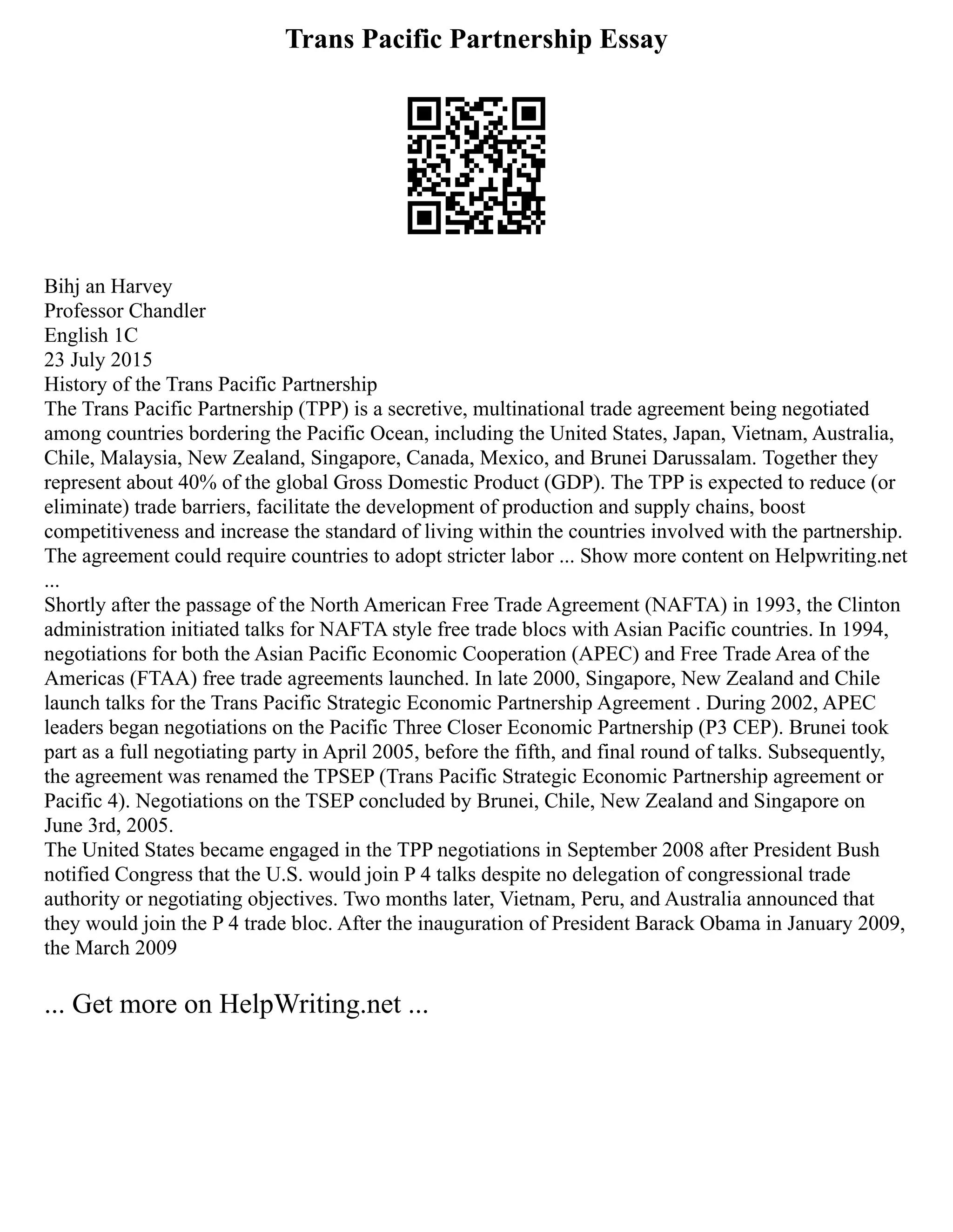 Trans Pacific Partnership Essay
Bihj an Harvey
Professor Chandler
English 1C
23 July 2015
History of the Trans Pacific Partnership
The Trans Pacific Partnership (TPP) is a secretive, multinational trade agreement being negotiated
among countries bordering the Pacific Ocean, including the United States, Japan, Vietnam, Australia,
Chile, Malaysia, New Zealand, Singapore, Canada, Mexico, and Brunei Darussalam. Together they
represent about 40% of the global Gross Domestic Product (GDP). The TPP is expected to reduce (or
eliminate) trade barriers, facilitate the development of production and supply chains, boost
competitiveness and increase the standard of living within the countries involved with the partnership.
The agreement could require countries to adopt stricter labor ... Show more content on Helpwriting.net
...
Shortly after the passage of the North American Free Trade Agreement (NAFTA) in 1993, the Clinton
administration initiated talks for NAFTA style free trade blocs with Asian Pacific countries. In 1994,
negotiations for both the Asian Pacific Economic Cooperation (APEC) and Free Trade Area of the
Americas (FTAA) free trade agreements launched. In late 2000, Singapore, New Zealand and Chile
launch talks for the Trans Pacific Strategic Economic Partnership Agreement . During 2002, APEC
leaders began negotiations on the Pacific Three Closer Economic Partnership (P3 CEP). Brunei took
part as a full negotiating party in April 2005, before the fifth, and final round of talks. Subsequently,
the agreement was renamed the TPSEP (Trans Pacific Strategic Economic Partnership agreement or
Pacific 4). Negotiations on the TSEP concluded by Brunei, Chile, New Zealand and Singapore on
June 3rd, 2005.
The United States became engaged in the TPP negotiations in September 2008 after President Bush
notified Congress that the U.S. would join P 4 talks despite no delegation of congressional trade
authority or negotiating objectives. Two months later, Vietnam, Peru, and Australia announced that
they would join the P 4 trade bloc. After the inauguration of President Barack Obama in January 2009,
the March 2009
... Get more on HelpWriting.net ...
 