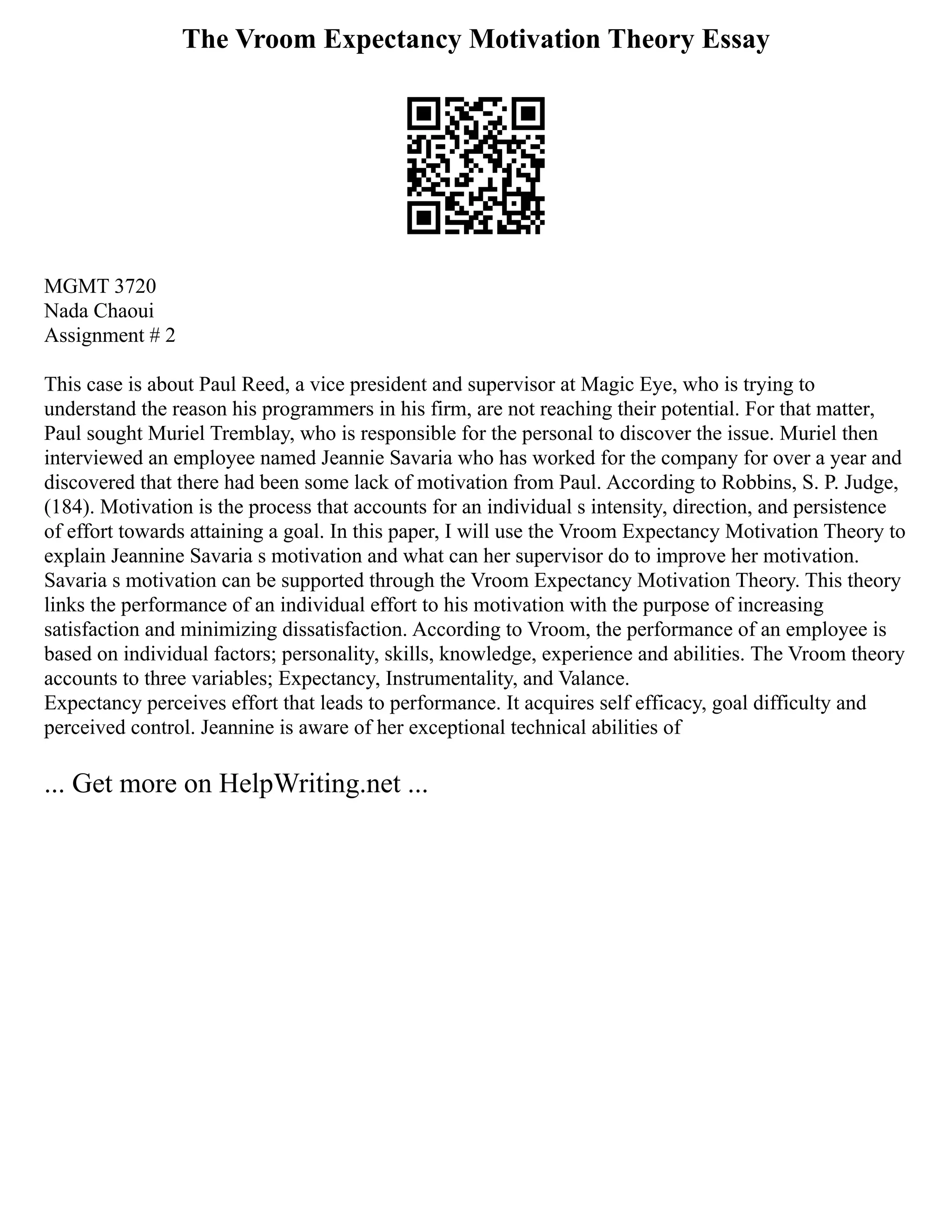 The Vroom Expectancy Motivation Theory Essay
MGMT 3720
Nada Chaoui
Assignment # 2
This case is about Paul Reed, a vice president and supervisor at Magic Eye, who is trying to
understand the reason his programmers in his firm, are not reaching their potential. For that matter,
Paul sought Muriel Tremblay, who is responsible for the personal to discover the issue. Muriel then
interviewed an employee named Jeannie Savaria who has worked for the company for over a year and
discovered that there had been some lack of motivation from Paul. According to Robbins, S. P. Judge,
(184). Motivation is the process that accounts for an individual s intensity, direction, and persistence
of effort towards attaining a goal. In this paper, I will use the Vroom Expectancy Motivation Theory to
explain Jeannine Savaria s motivation and what can her supervisor do to improve her motivation.
Savaria s motivation can be supported through the Vroom Expectancy Motivation Theory. This theory
links the performance of an individual effort to his motivation with the purpose of increasing
satisfaction and minimizing dissatisfaction. According to Vroom, the performance of an employee is
based on individual factors; personality, skills, knowledge, experience and abilities. The Vroom theory
accounts to three variables; Expectancy, Instrumentality, and Valance.
Expectancy perceives effort that leads to performance. It acquires self efficacy, goal difficulty and
perceived control. Jeannine is aware of her exceptional technical abilities of
... Get more on HelpWriting.net ...
 