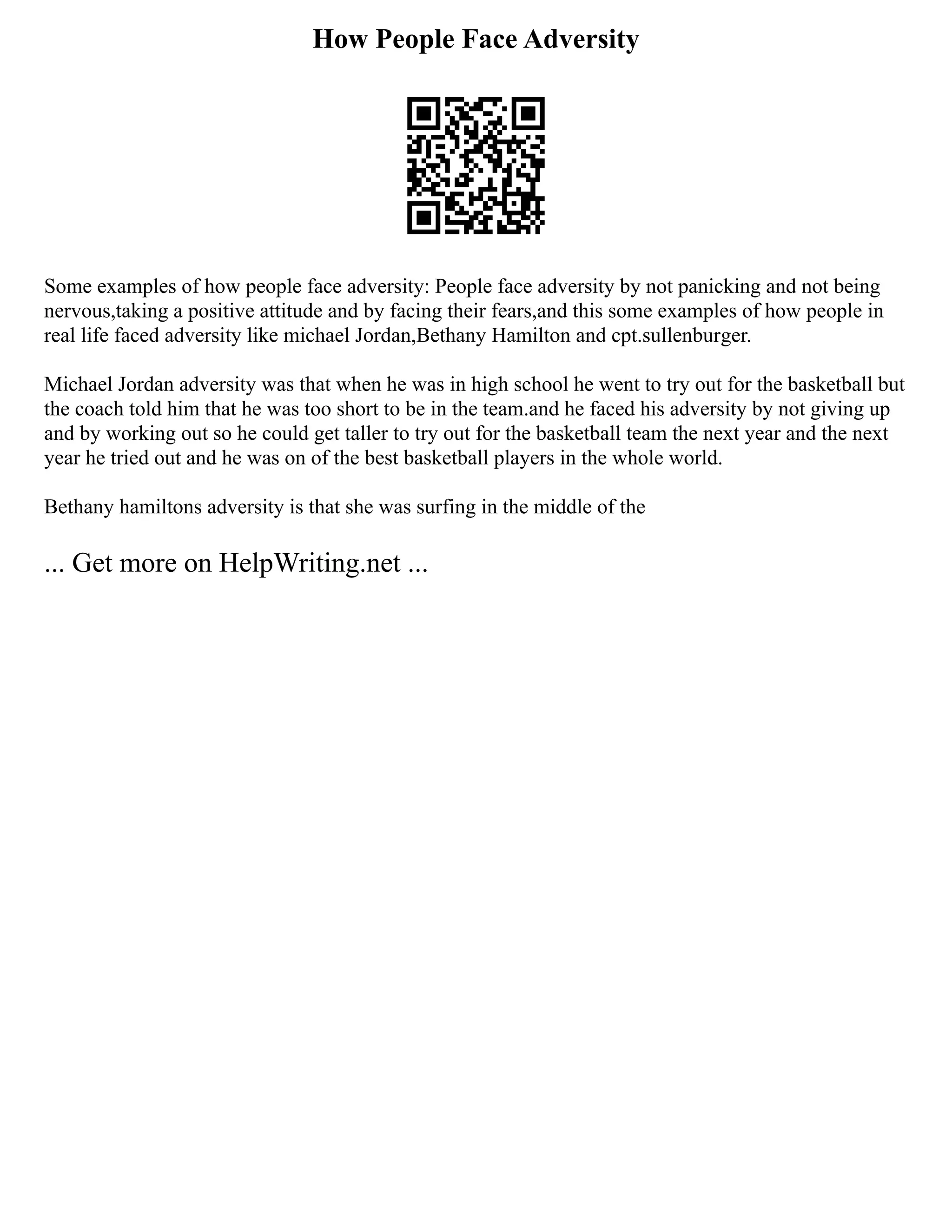 How People Face Adversity
Some examples of how people face adversity: People face adversity by not panicking and not being
nervous,taking a positive attitude and by facing their fears,and this some examples of how people in
real life faced adversity like michael Jordan,Bethany Hamilton and cpt.sullenburger.
Michael Jordan adversity was that when he was in high school he went to try out for the basketball but
the coach told him that he was too short to be in the team.and he faced his adversity by not giving up
and by working out so he could get taller to try out for the basketball team the next year and the next
year he tried out and he was on of the best basketball players in the whole world.
Bethany hamiltons adversity is that she was surfing in the middle of the
... Get more on HelpWriting.net ...
 