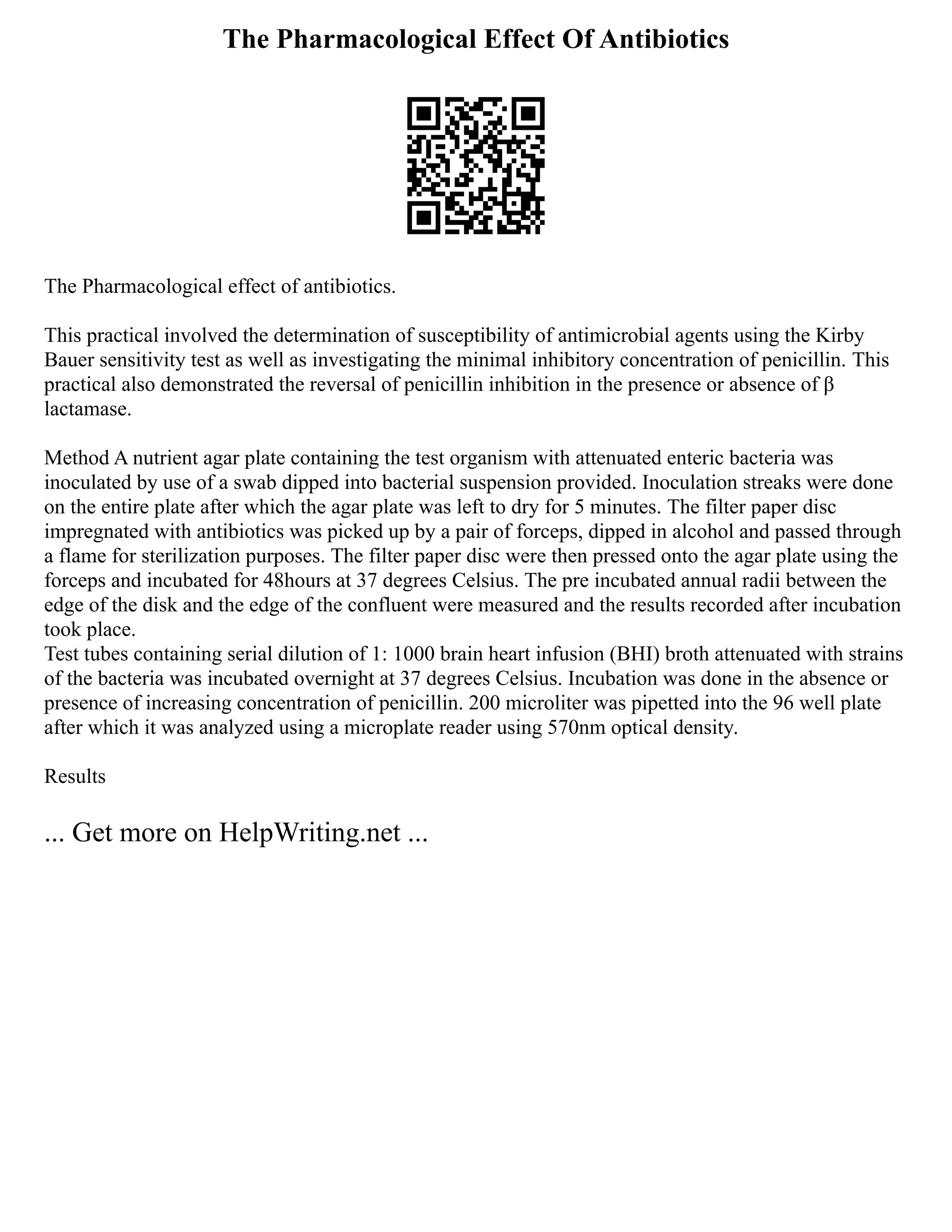 The Pharmacological Effect Of Antibiotics
The Pharmacological effect of antibiotics.
This practical involved the determination of susceptibility of antimicrobial agents using the Kirby
Bauer sensitivity test as well as investigating the minimal inhibitory concentration of penicillin. This
practical also demonstrated the reversal of penicillin inhibition in the presence or absence of β
lactamase.
Method A nutrient agar plate containing the test organism with attenuated enteric bacteria was
inoculated by use of a swab dipped into bacterial suspension provided. Inoculation streaks were done
on the entire plate after which the agar plate was left to dry for 5 minutes. The filter paper disc
impregnated with antibiotics was picked up by a pair of forceps, dipped in alcohol and passed through
a flame for sterilization purposes. The filter paper disc were then pressed onto the agar plate using the
forceps and incubated for 48hours at 37 degrees Celsius. The pre incubated annual radii between the
edge of the disk and the edge of the confluent were measured and the results recorded after incubation
took place.
Test tubes containing serial dilution of 1: 1000 brain heart infusion (BHI) broth attenuated with strains
of the bacteria was incubated overnight at 37 degrees Celsius. Incubation was done in the absence or
presence of increasing concentration of penicillin. 200 microliter was pipetted into the 96 well plate
after which it was analyzed using a microplate reader using 570nm optical density.
Results
... Get more on HelpWriting.net ...
 