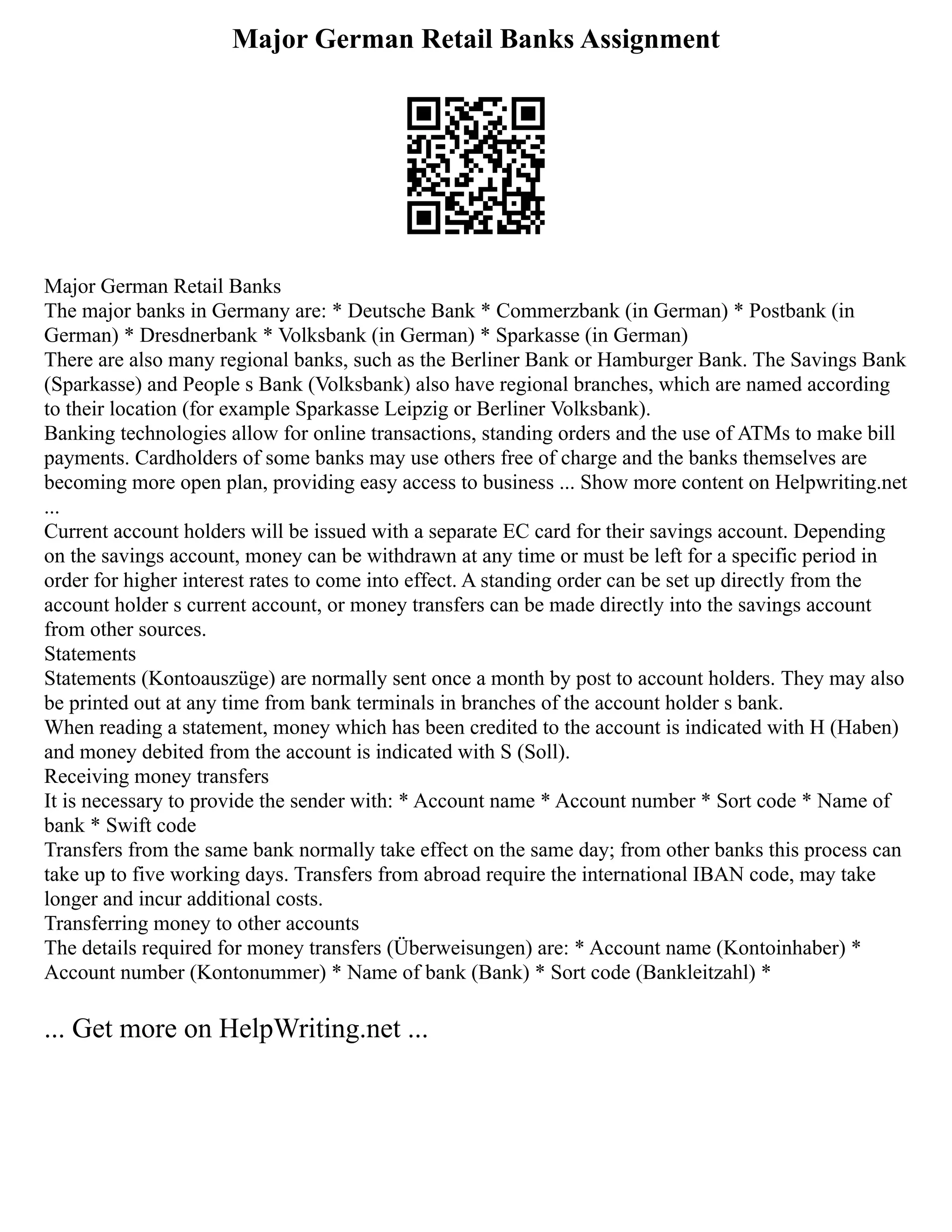 Major German Retail Banks Assignment
Major German Retail Banks
The major banks in Germany are: * Deutsche Bank * Commerzbank (in German) * Postbank (in
German) * Dresdnerbank * Volksbank (in German) * Sparkasse (in German)
There are also many regional banks, such as the Berliner Bank or Hamburger Bank. The Savings Bank
(Sparkasse) and People s Bank (Volksbank) also have regional branches, which are named according
to their location (for example Sparkasse Leipzig or Berliner Volksbank).
Banking technologies allow for online transactions, standing orders and the use of ATMs to make bill
payments. Cardholders of some banks may use others free of charge and the banks themselves are
becoming more open plan, providing easy access to business ... Show more content on Helpwriting.net
...
Current account holders will be issued with a separate EC card for their savings account. Depending
on the savings account, money can be withdrawn at any time or must be left for a specific period in
order for higher interest rates to come into effect. A standing order can be set up directly from the
account holder s current account, or money transfers can be made directly into the savings account
from other sources.
Statements
Statements (Kontoauszüge) are normally sent once a month by post to account holders. They may also
be printed out at any time from bank terminals in branches of the account holder s bank.
When reading a statement, money which has been credited to the account is indicated with H (Haben)
and money debited from the account is indicated with S (Soll).
Receiving money transfers
It is necessary to provide the sender with: * Account name * Account number * Sort code * Name of
bank * Swift code
Transfers from the same bank normally take effect on the same day; from other banks this process can
take up to five working days. Transfers from abroad require the international IBAN code, may take
longer and incur additional costs.
Transferring money to other accounts
The details required for money transfers (Überweisungen) are: * Account name (Kontoinhaber) *
Account number (Kontonummer) * Name of bank (Bank) * Sort code (Bankleitzahl) *
... Get more on HelpWriting.net ...
 