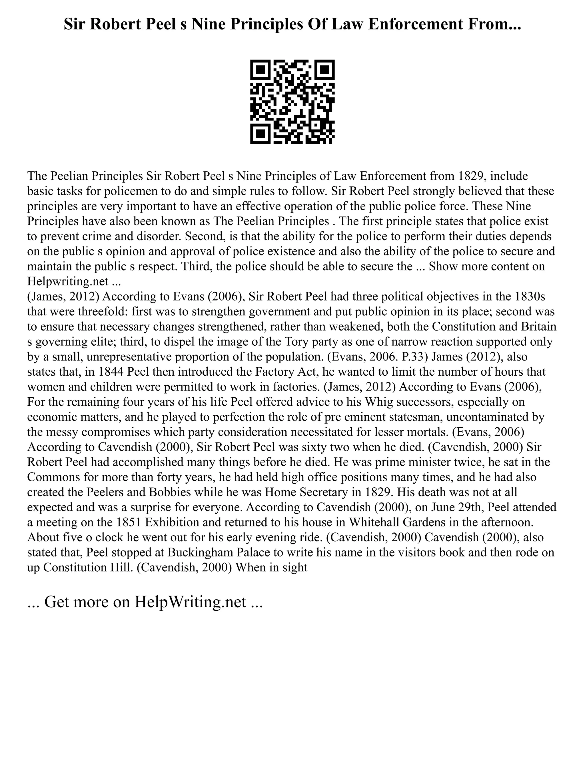 Sir Robert Peel s Nine Principles Of Law Enforcement From...
The Peelian Principles Sir Robert Peel s Nine Principles of Law Enforcement from 1829, include
basic tasks for policemen to do and simple rules to follow. Sir Robert Peel strongly believed that these
principles are very important to have an effective operation of the public police force. These Nine
Principles have also been known as The Peelian Principles . The first principle states that police exist
to prevent crime and disorder. Second, is that the ability for the police to perform their duties depends
on the public s opinion and approval of police existence and also the ability of the police to secure and
maintain the public s respect. Third, the police should be able to secure the ... Show more content on
Helpwriting.net ...
(James, 2012) According to Evans (2006), Sir Robert Peel had three political objectives in the 1830s
that were threefold: first was to strengthen government and put public opinion in its place; second was
to ensure that necessary changes strengthened, rather than weakened, both the Constitution and Britain
s governing elite; third, to dispel the image of the Tory party as one of narrow reaction supported only
by a small, unrepresentative proportion of the population. (Evans, 2006. P.33) James (2012), also
states that, in 1844 Peel then introduced the Factory Act, he wanted to limit the number of hours that
women and children were permitted to work in factories. (James, 2012) According to Evans (2006),
For the remaining four years of his life Peel offered advice to his Whig successors, especially on
economic matters, and he played to perfection the role of pre eminent statesman, uncontaminated by
the messy compromises which party consideration necessitated for lesser mortals. (Evans, 2006)
According to Cavendish (2000), Sir Robert Peel was sixty two when he died. (Cavendish, 2000) Sir
Robert Peel had accomplished many things before he died. He was prime minister twice, he sat in the
Commons for more than forty years, he had held high office positions many times, and he had also
created the Peelers and Bobbies while he was Home Secretary in 1829. His death was not at all
expected and was a surprise for everyone. According to Cavendish (2000), on June 29th, Peel attended
a meeting on the 1851 Exhibition and returned to his house in Whitehall Gardens in the afternoon.
About five o clock he went out for his early evening ride. (Cavendish, 2000) Cavendish (2000), also
stated that, Peel stopped at Buckingham Palace to write his name in the visitors book and then rode on
up Constitution Hill. (Cavendish, 2000) When in sight
... Get more on HelpWriting.net ...
 