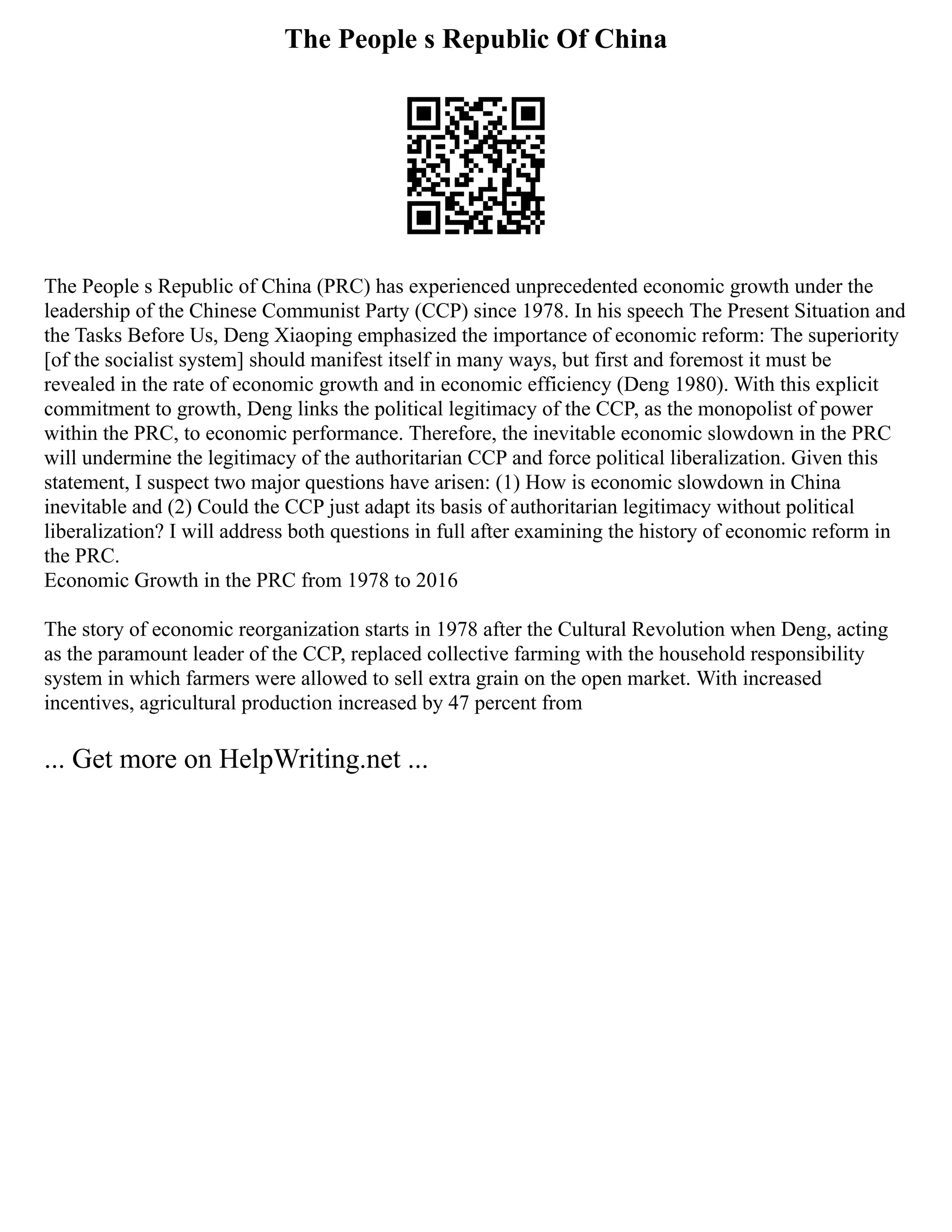 The People s Republic Of China
The People s Republic of China (PRC) has experienced unprecedented economic growth under the
leadership of the Chinese Communist Party (CCP) since 1978. In his speech The Present Situation and
the Tasks Before Us, Deng Xiaoping emphasized the importance of economic reform: The superiority
[of the socialist system] should manifest itself in many ways, but first and foremost it must be
revealed in the rate of economic growth and in economic efficiency (Deng 1980). With this explicit
commitment to growth, Deng links the political legitimacy of the CCP, as the monopolist of power
within the PRC, to economic performance. Therefore, the inevitable economic slowdown in the PRC
will undermine the legitimacy of the authoritarian CCP and force political liberalization. Given this
statement, I suspect two major questions have arisen: (1) How is economic slowdown in China
inevitable and (2) Could the CCP just adapt its basis of authoritarian legitimacy without political
liberalization? I will address both questions in full after examining the history of economic reform in
the PRC.
Economic Growth in the PRC from 1978 to 2016
The story of economic reorganization starts in 1978 after the Cultural Revolution when Deng, acting
as the paramount leader of the CCP, replaced collective farming with the household responsibility
system in which farmers were allowed to sell extra grain on the open market. With increased
incentives, agricultural production increased by 47 percent from
... Get more on HelpWriting.net ...
 