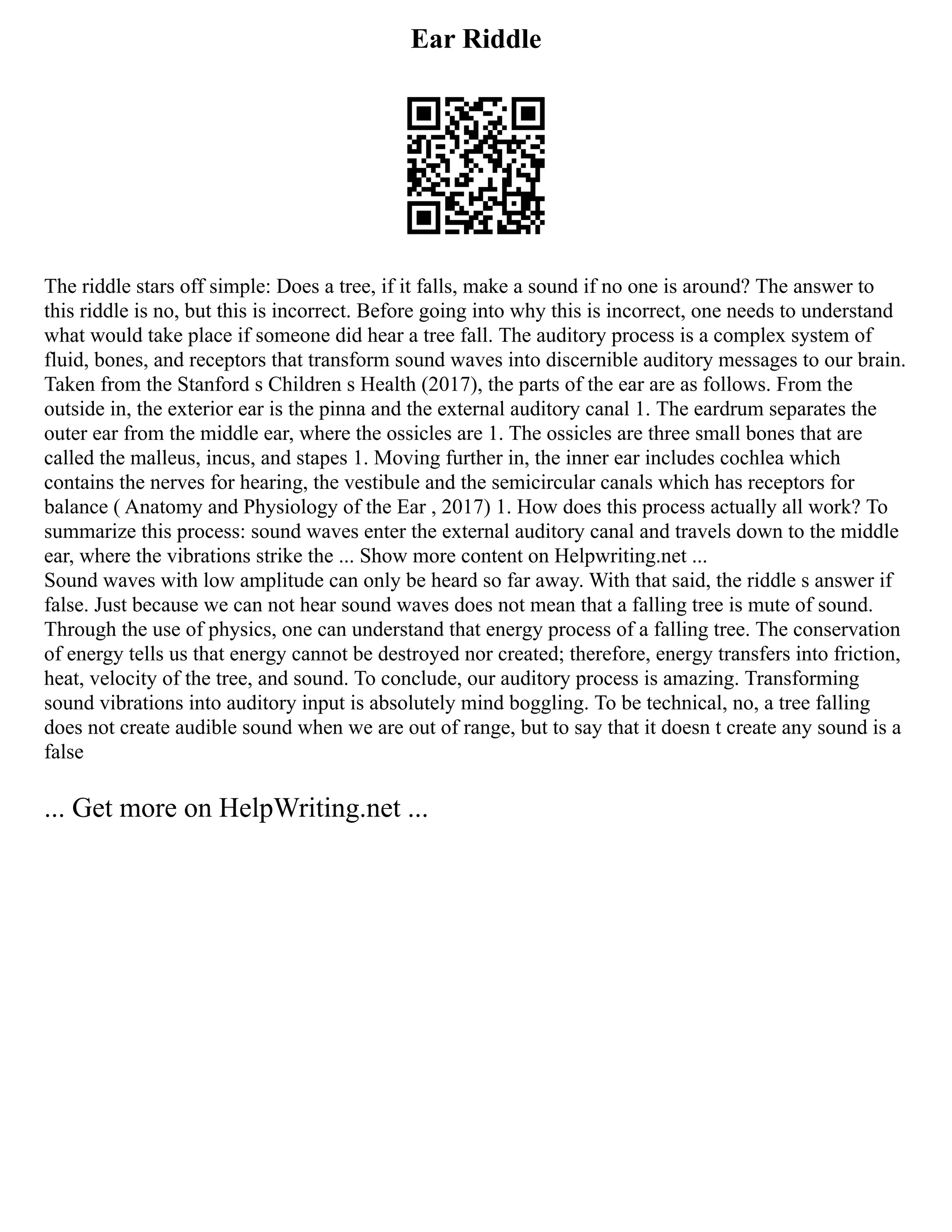 Ear Riddle
The riddle stars off simple: Does a tree, if it falls, make a sound if no one is around? The answer to
this riddle is no, but this is incorrect. Before going into why this is incorrect, one needs to understand
what would take place if someone did hear a tree fall. The auditory process is a complex system of
fluid, bones, and receptors that transform sound waves into discernible auditory messages to our brain.
Taken from the Stanford s Children s Health (2017), the parts of the ear are as follows. From the
outside in, the exterior ear is the pinna and the external auditory canal 1. The eardrum separates the
outer ear from the middle ear, where the ossicles are 1. The ossicles are three small bones that are
called the malleus, incus, and stapes 1. Moving further in, the inner ear includes cochlea which
contains the nerves for hearing, the vestibule and the semicircular canals which has receptors for
balance ( Anatomy and Physiology of the Ear , 2017) 1. How does this process actually all work? To
summarize this process: sound waves enter the external auditory canal and travels down to the middle
ear, where the vibrations strike the ... Show more content on Helpwriting.net ...
Sound waves with low amplitude can only be heard so far away. With that said, the riddle s answer if
false. Just because we can not hear sound waves does not mean that a falling tree is mute of sound.
Through the use of physics, one can understand that energy process of a falling tree. The conservation
of energy tells us that energy cannot be destroyed nor created; therefore, energy transfers into friction,
heat, velocity of the tree, and sound. To conclude, our auditory process is amazing. Transforming
sound vibrations into auditory input is absolutely mind boggling. To be technical, no, a tree falling
does not create audible sound when we are out of range, but to say that it doesn t create any sound is a
false
... Get more on HelpWriting.net ...
 