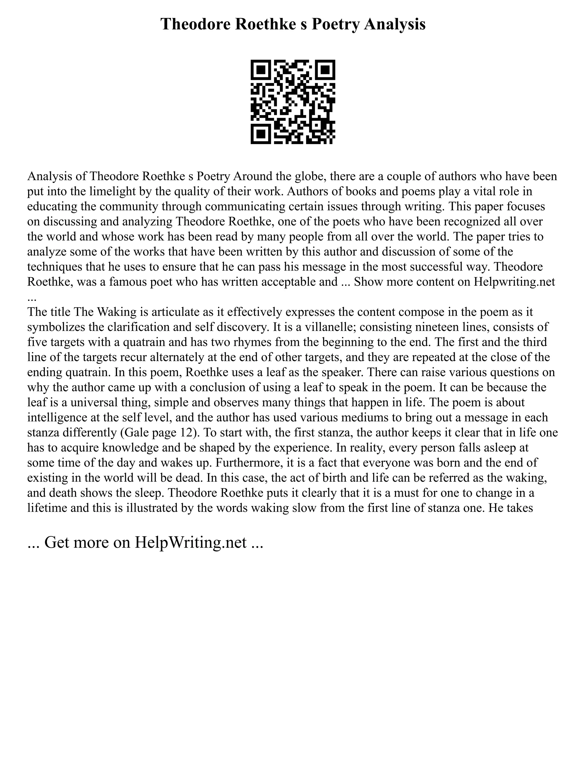 Theodore Roethke s Poetry Analysis
Analysis of Theodore Roethke s Poetry Around the globe, there are a couple of authors who have been
put into the limelight by the quality of their work. Authors of books and poems play a vital role in
educating the community through communicating certain issues through writing. This paper focuses
on discussing and analyzing Theodore Roethke, one of the poets who have been recognized all over
the world and whose work has been read by many people from all over the world. The paper tries to
analyze some of the works that have been written by this author and discussion of some of the
techniques that he uses to ensure that he can pass his message in the most successful way. Theodore
Roethke, was a famous poet who has written acceptable and ... Show more content on Helpwriting.net
...
The title The Waking is articulate as it effectively expresses the content compose in the poem as it
symbolizes the clarification and self discovery. It is a villanelle; consisting nineteen lines, consists of
five targets with a quatrain and has two rhymes from the beginning to the end. The first and the third
line of the targets recur alternately at the end of other targets, and they are repeated at the close of the
ending quatrain. In this poem, Roethke uses a leaf as the speaker. There can raise various questions on
why the author came up with a conclusion of using a leaf to speak in the poem. It can be because the
leaf is a universal thing, simple and observes many things that happen in life. The poem is about
intelligence at the self level, and the author has used various mediums to bring out a message in each
stanza differently (Gale page 12). To start with, the first stanza, the author keeps it clear that in life one
has to acquire knowledge and be shaped by the experience. In reality, every person falls asleep at
some time of the day and wakes up. Furthermore, it is a fact that everyone was born and the end of
existing in the world will be dead. In this case, the act of birth and life can be referred as the waking,
and death shows the sleep. Theodore Roethke puts it clearly that it is a must for one to change in a
lifetime and this is illustrated by the words waking slow from the first line of stanza one. He takes
... Get more on HelpWriting.net ...
 