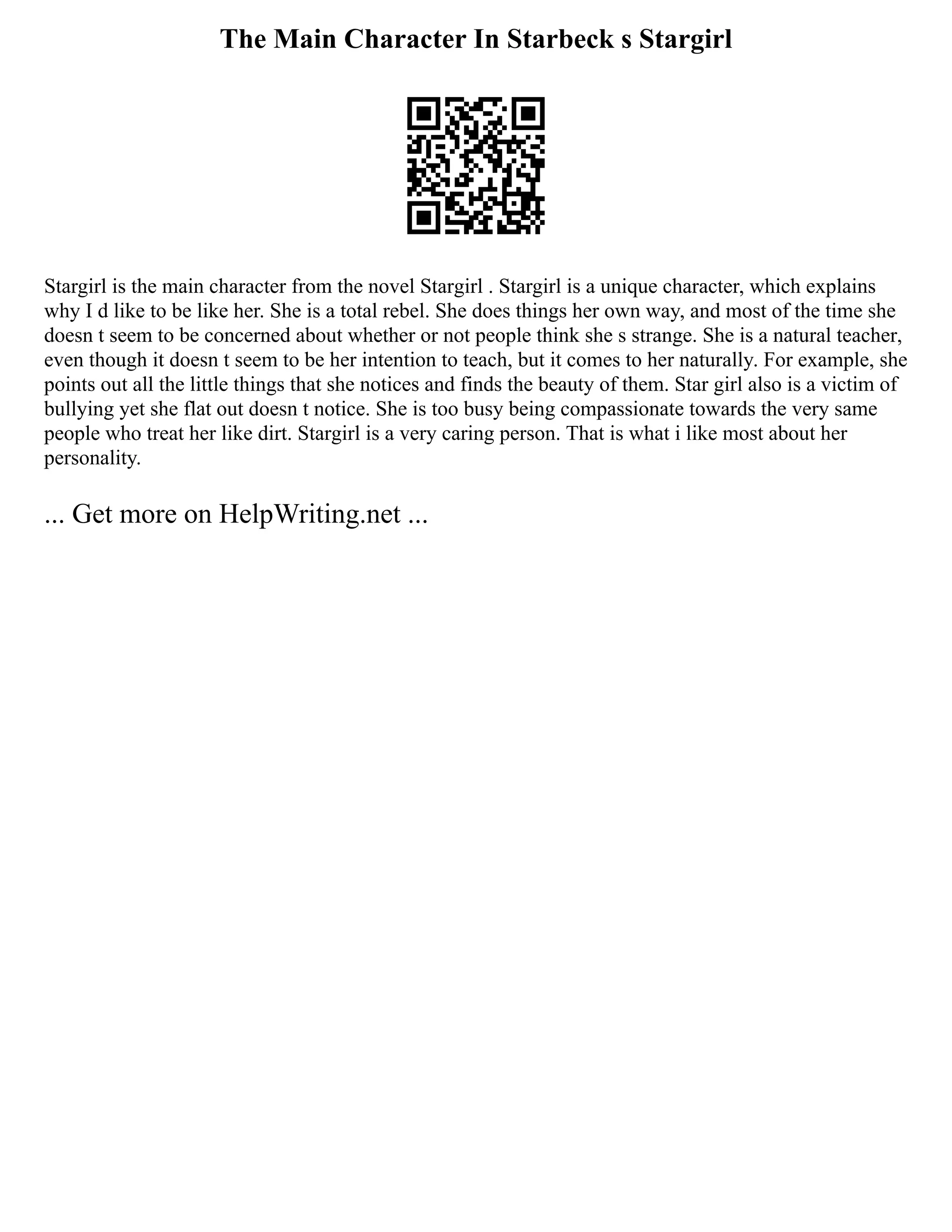 The Main Character In Starbeck s Stargirl
Stargirl is the main character from the novel Stargirl . Stargirl is a unique character, which explains
why I d like to be like her. She is a total rebel. She does things her own way, and most of the time she
doesn t seem to be concerned about whether or not people think she s strange. She is a natural teacher,
even though it doesn t seem to be her intention to teach, but it comes to her naturally. For example, she
points out all the little things that she notices and finds the beauty of them. Star girl also is a victim of
bullying yet she flat out doesn t notice. She is too busy being compassionate towards the very same
people who treat her like dirt. Stargirl is a very caring person. That is what i like most about her
personality.
... Get more on HelpWriting.net ...
 