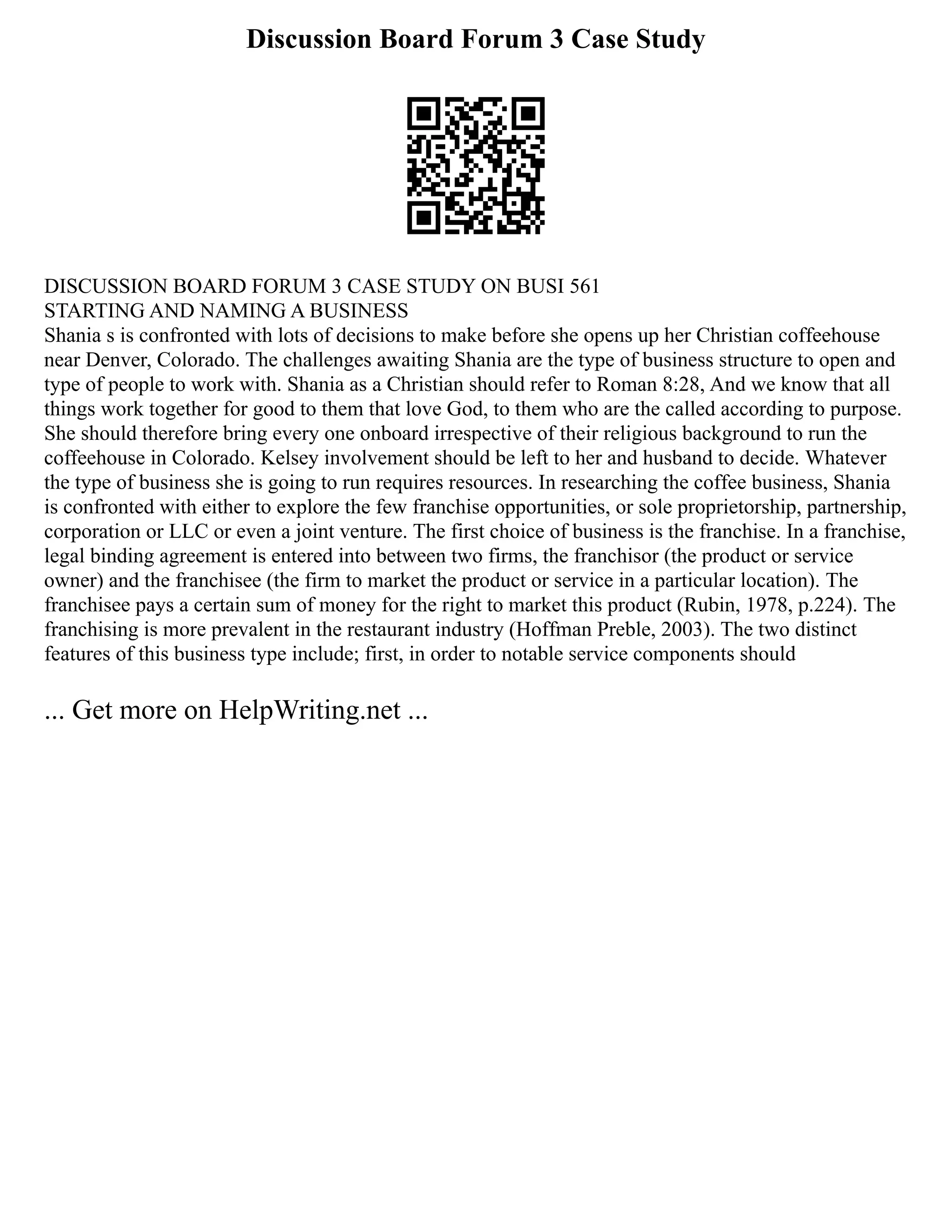 Discussion Board Forum 3 Case Study
DISCUSSION BOARD FORUM 3 CASE STUDY ON BUSI 561
STARTING AND NAMING A BUSINESS
Shania s is confronted with lots of decisions to make before she opens up her Christian coffeehouse
near Denver, Colorado. The challenges awaiting Shania are the type of business structure to open and
type of people to work with. Shania as a Christian should refer to Roman 8:28, And we know that all
things work together for good to them that love God, to them who are the called according to purpose.
She should therefore bring every one onboard irrespective of their religious background to run the
coffeehouse in Colorado. Kelsey involvement should be left to her and husband to decide. Whatever
the type of business she is going to run requires resources. In researching the coffee business, Shania
is confronted with either to explore the few franchise opportunities, or sole proprietorship, partnership,
corporation or LLC or even a joint venture. The first choice of business is the franchise. In a franchise,
legal binding agreement is entered into between two firms, the franchisor (the product or service
owner) and the franchisee (the firm to market the product or service in a particular location). The
franchisee pays a certain sum of money for the right to market this product (Rubin, 1978, p.224). The
franchising is more prevalent in the restaurant industry (Hoffman Preble, 2003). The two distinct
features of this business type include; first, in order to notable service components should
... Get more on HelpWriting.net ...
 