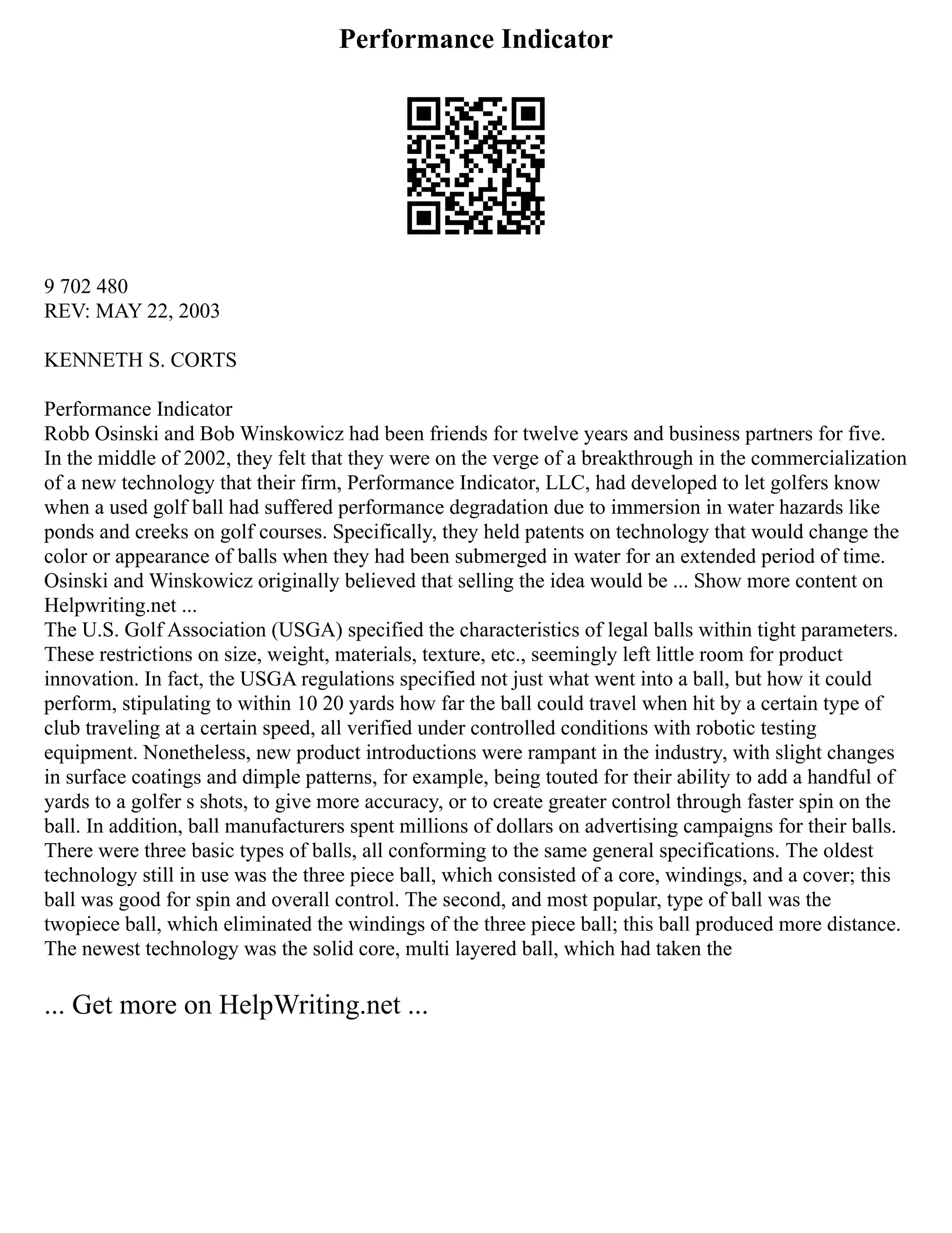 Performance Indicator
9 702 480
REV: MAY 22, 2003
KENNETH S. CORTS
Performance Indicator
Robb Osinski and Bob Winskowicz had been friends for twelve years and business partners for five.
In the middle of 2002, they felt that they were on the verge of a breakthrough in the commercialization
of a new technology that their firm, Performance Indicator, LLC, had developed to let golfers know
when a used golf ball had suffered performance degradation due to immersion in water hazards like
ponds and creeks on golf courses. Specifically, they held patents on technology that would change the
color or appearance of balls when they had been submerged in water for an extended period of time.
Osinski and Winskowicz originally believed that selling the idea would be ... Show more content on
Helpwriting.net ...
The U.S. Golf Association (USGA) specified the characteristics of legal balls within tight parameters.
These restrictions on size, weight, materials, texture, etc., seemingly left little room for product
innovation. In fact, the USGA regulations specified not just what went into a ball, but how it could
perform, stipulating to within 10 20 yards how far the ball could travel when hit by a certain type of
club traveling at a certain speed, all verified under controlled conditions with robotic testing
equipment. Nonetheless, new product introductions were rampant in the industry, with slight changes
in surface coatings and dimple patterns, for example, being touted for their ability to add a handful of
yards to a golfer s shots, to give more accuracy, or to create greater control through faster spin on the
ball. In addition, ball manufacturers spent millions of dollars on advertising campaigns for their balls.
There were three basic types of balls, all conforming to the same general specifications. The oldest
technology still in use was the three piece ball, which consisted of a core, windings, and a cover; this
ball was good for spin and overall control. The second, and most popular, type of ball was the
twopiece ball, which eliminated the windings of the three piece ball; this ball produced more distance.
The newest technology was the solid core, multi layered ball, which had taken the
... Get more on HelpWriting.net ...
 