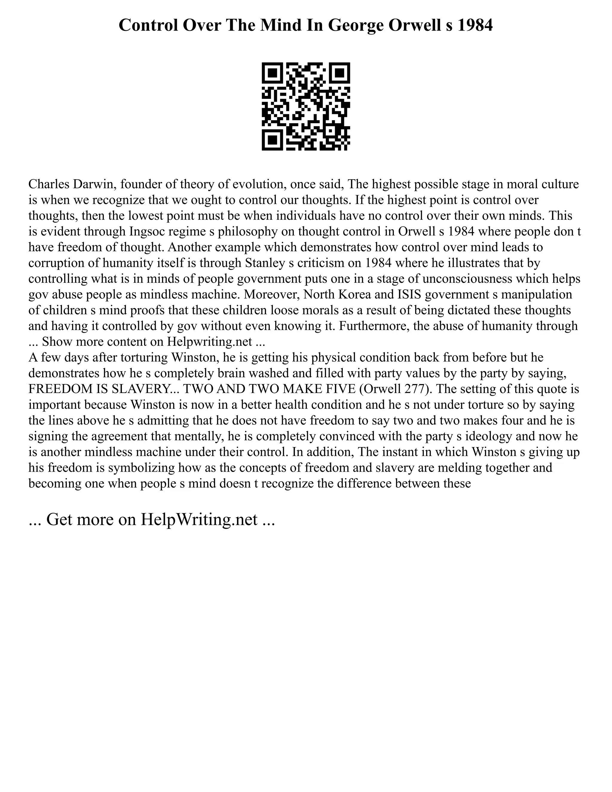 Control Over The Mind In George Orwell s 1984
Charles Darwin, founder of theory of evolution, once said, The highest possible stage in moral culture
is when we recognize that we ought to control our thoughts. If the highest point is control over
thoughts, then the lowest point must be when individuals have no control over their own minds. This
is evident through Ingsoc regime s philosophy on thought control in Orwell s 1984 where people don t
have freedom of thought. Another example which demonstrates how control over mind leads to
corruption of humanity itself is through Stanley s criticism on 1984 where he illustrates that by
controlling what is in minds of people government puts one in a stage of unconsciousness which helps
gov abuse people as mindless machine. Moreover, North Korea and ISIS government s manipulation
of children s mind proofs that these children loose morals as a result of being dictated these thoughts
and having it controlled by gov without even knowing it. Furthermore, the abuse of humanity through
... Show more content on Helpwriting.net ...
A few days after torturing Winston, he is getting his physical condition back from before but he
demonstrates how he s completely brain washed and filled with party values by the party by saying,
FREEDOM IS SLAVERY... TWO AND TWO MAKE FIVE (Orwell 277). The setting of this quote is
important because Winston is now in a better health condition and he s not under torture so by saying
the lines above he s admitting that he does not have freedom to say two and two makes four and he is
signing the agreement that mentally, he is completely convinced with the party s ideology and now he
is another mindless machine under their control. In addition, The instant in which Winston s giving up
his freedom is symbolizing how as the concepts of freedom and slavery are melding together and
becoming one when people s mind doesn t recognize the difference between these
... Get more on HelpWriting.net ...
 