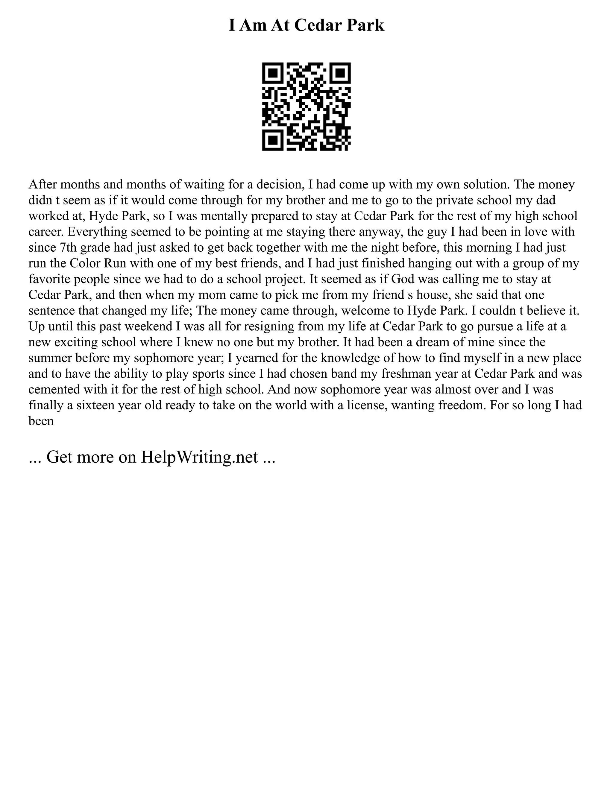 I Am At Cedar Park
After months and months of waiting for a decision, I had come up with my own solution. The money
didn t seem as if it would come through for my brother and me to go to the private school my dad
worked at, Hyde Park, so I was mentally prepared to stay at Cedar Park for the rest of my high school
career. Everything seemed to be pointing at me staying there anyway, the guy I had been in love with
since 7th grade had just asked to get back together with me the night before, this morning I had just
run the Color Run with one of my best friends, and I had just finished hanging out with a group of my
favorite people since we had to do a school project. It seemed as if God was calling me to stay at
Cedar Park, and then when my mom came to pick me from my friend s house, she said that one
sentence that changed my life; The money came through, welcome to Hyde Park. I couldn t believe it.
Up until this past weekend I was all for resigning from my life at Cedar Park to go pursue a life at a
new exciting school where I knew no one but my brother. It had been a dream of mine since the
summer before my sophomore year; I yearned for the knowledge of how to find myself in a new place
and to have the ability to play sports since I had chosen band my freshman year at Cedar Park and was
cemented with it for the rest of high school. And now sophomore year was almost over and I was
finally a sixteen year old ready to take on the world with a license, wanting freedom. For so long I had
been
... Get more on HelpWriting.net ...
 