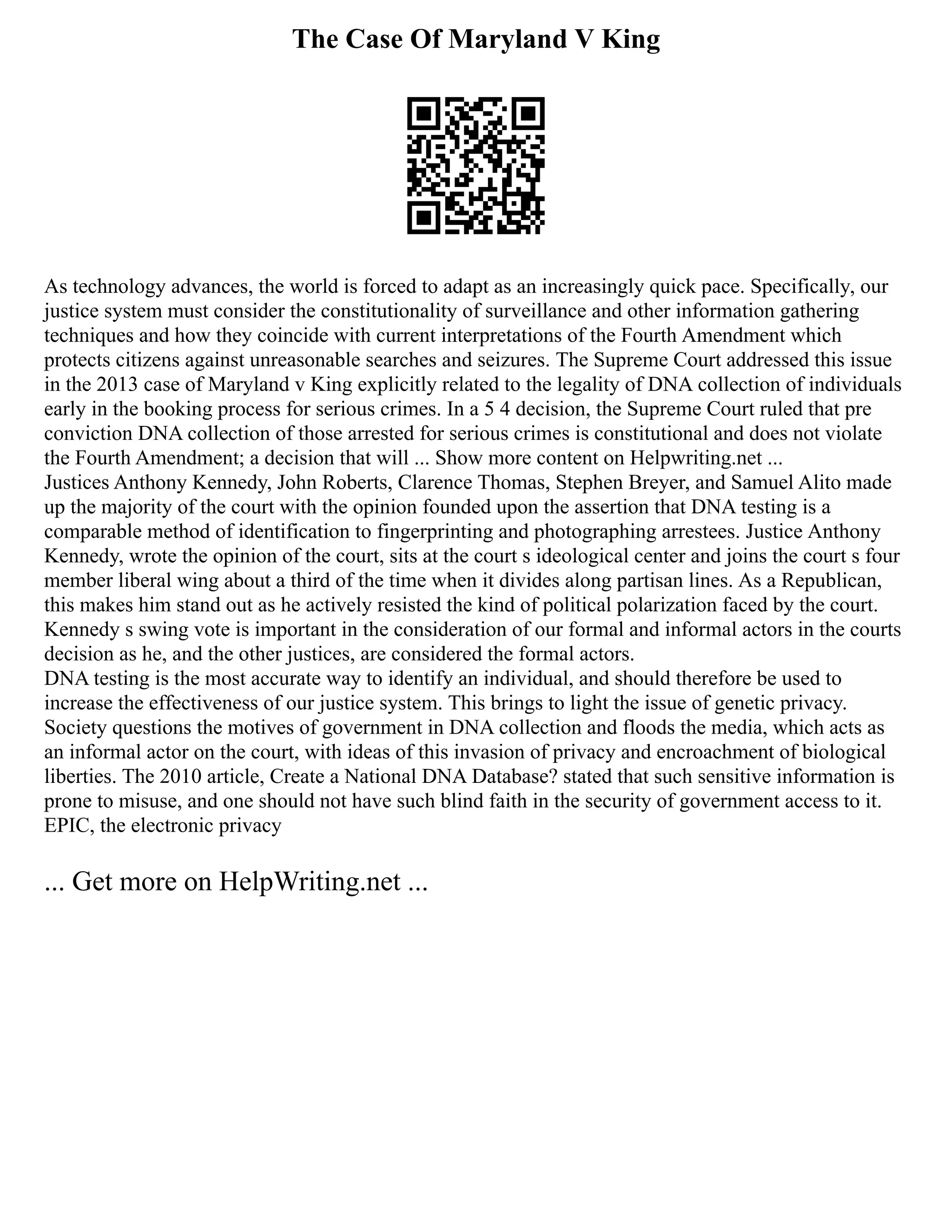 The Case Of Maryland V King
As technology advances, the world is forced to adapt as an increasingly quick pace. Specifically, our
justice system must consider the constitutionality of surveillance and other information gathering
techniques and how they coincide with current interpretations of the Fourth Amendment which
protects citizens against unreasonable searches and seizures. The Supreme Court addressed this issue
in the 2013 case of Maryland v King explicitly related to the legality of DNA collection of individuals
early in the booking process for serious crimes. In a 5 4 decision, the Supreme Court ruled that pre
conviction DNA collection of those arrested for serious crimes is constitutional and does not violate
the Fourth Amendment; a decision that will ... Show more content on Helpwriting.net ...
Justices Anthony Kennedy, John Roberts, Clarence Thomas, Stephen Breyer, and Samuel Alito made
up the majority of the court with the opinion founded upon the assertion that DNA testing is a
comparable method of identification to fingerprinting and photographing arrestees. Justice Anthony
Kennedy, wrote the opinion of the court, sits at the court s ideological center and joins the court s four
member liberal wing about a third of the time when it divides along partisan lines. As a Republican,
this makes him stand out as he actively resisted the kind of political polarization faced by the court.
Kennedy s swing vote is important in the consideration of our formal and informal actors in the courts
decision as he, and the other justices, are considered the formal actors.
DNA testing is the most accurate way to identify an individual, and should therefore be used to
increase the effectiveness of our justice system. This brings to light the issue of genetic privacy.
Society questions the motives of government in DNA collection and floods the media, which acts as
an informal actor on the court, with ideas of this invasion of privacy and encroachment of biological
liberties. The 2010 article, Create a National DNA Database? stated that such sensitive information is
prone to misuse, and one should not have such blind faith in the security of government access to it.
EPIC, the electronic privacy
... Get more on HelpWriting.net ...
 