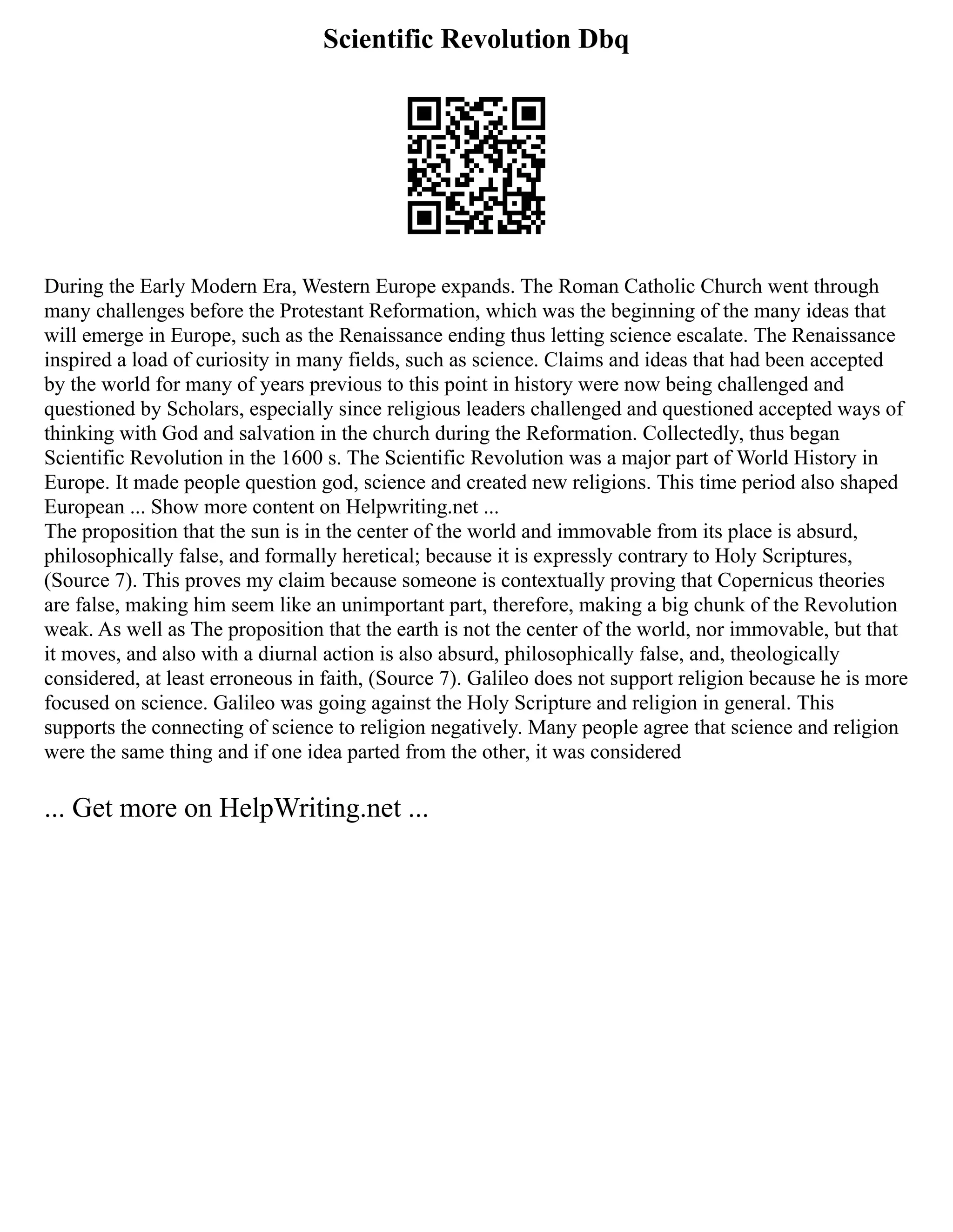 Scientific Revolution Dbq
During the Early Modern Era, Western Europe expands. The Roman Catholic Church went through
many challenges before the Protestant Reformation, which was the beginning of the many ideas that
will emerge in Europe, such as the Renaissance ending thus letting science escalate. The Renaissance
inspired a load of curiosity in many fields, such as science. Claims and ideas that had been accepted
by the world for many of years previous to this point in history were now being challenged and
questioned by Scholars, especially since religious leaders challenged and questioned accepted ways of
thinking with God and salvation in the church during the Reformation. Collectedly, thus began
Scientific Revolution in the 1600 s. The Scientific Revolution was a major part of World History in
Europe. It made people question god, science and created new religions. This time period also shaped
European ... Show more content on Helpwriting.net ...
The proposition that the sun is in the center of the world and immovable from its place is absurd,
philosophically false, and formally heretical; because it is expressly contrary to Holy Scriptures,
(Source 7). This proves my claim because someone is contextually proving that Copernicus theories
are false, making him seem like an unimportant part, therefore, making a big chunk of the Revolution
weak. As well as The proposition that the earth is not the center of the world, nor immovable, but that
it moves, and also with a diurnal action is also absurd, philosophically false, and, theologically
considered, at least erroneous in faith, (Source 7). Galileo does not support religion because he is more
focused on science. Galileo was going against the Holy Scripture and religion in general. This
supports the connecting of science to religion negatively. Many people agree that science and religion
were the same thing and if one idea parted from the other, it was considered
... Get more on HelpWriting.net ...
 