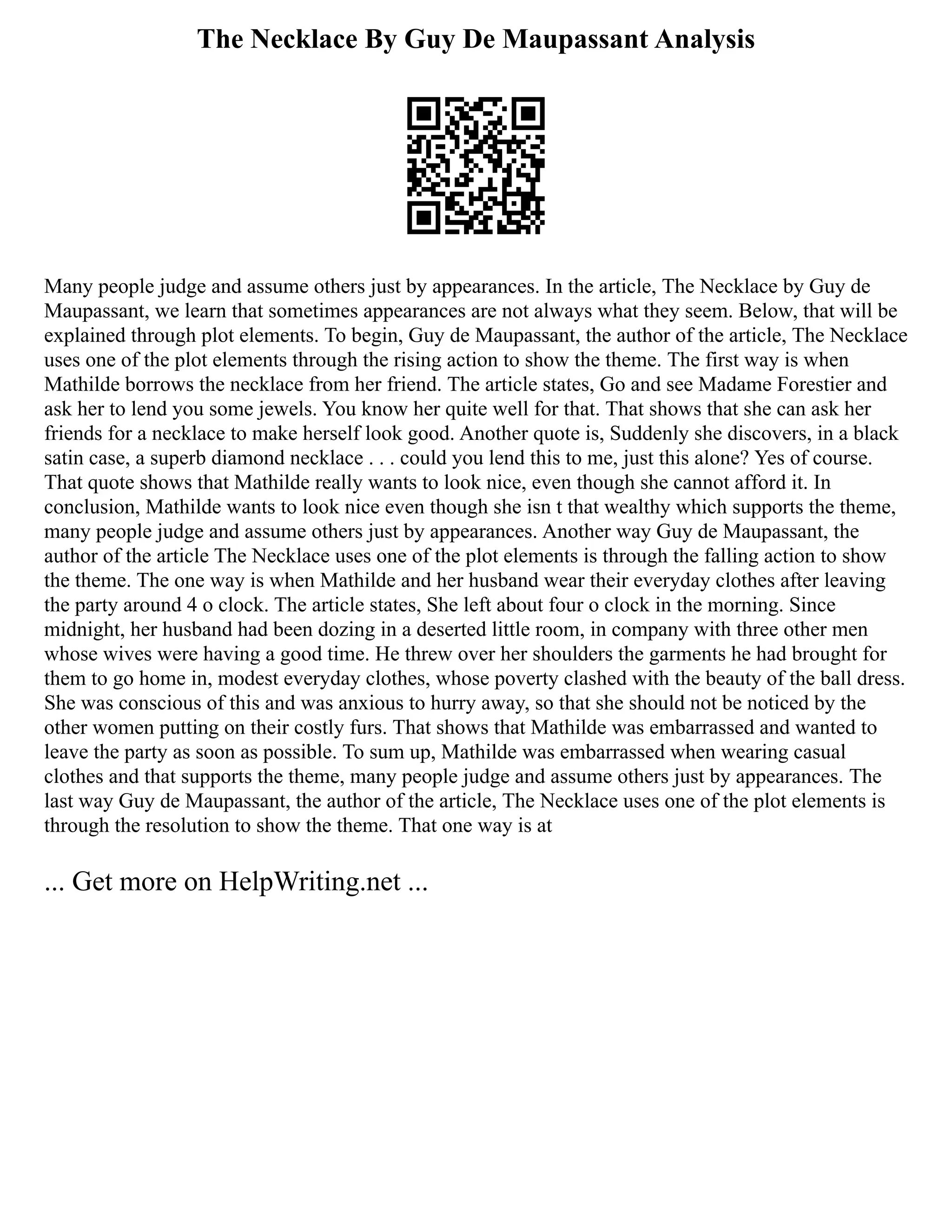 The Necklace By Guy De Maupassant Analysis
Many people judge and assume others just by appearances. In the article, The Necklace by Guy de
Maupassant, we learn that sometimes appearances are not always what they seem. Below, that will be
explained through plot elements. To begin, Guy de Maupassant, the author of the article, The Necklace
uses one of the plot elements through the rising action to show the theme. The first way is when
Mathilde borrows the necklace from her friend. The article states, Go and see Madame Forestier and
ask her to lend you some jewels. You know her quite well for that. That shows that she can ask her
friends for a necklace to make herself look good. Another quote is, Suddenly she discovers, in a black
satin case, a superb diamond necklace . . . could you lend this to me, just this alone? Yes of course.
That quote shows that Mathilde really wants to look nice, even though she cannot afford it. In
conclusion, Mathilde wants to look nice even though she isn t that wealthy which supports the theme,
many people judge and assume others just by appearances. Another way Guy de Maupassant, the
author of the article The Necklace uses one of the plot elements is through the falling action to show
the theme. The one way is when Mathilde and her husband wear their everyday clothes after leaving
the party around 4 o clock. The article states, She left about four o clock in the morning. Since
midnight, her husband had been dozing in a deserted little room, in company with three other men
whose wives were having a good time. He threw over her shoulders the garments he had brought for
them to go home in, modest everyday clothes, whose poverty clashed with the beauty of the ball dress.
She was conscious of this and was anxious to hurry away, so that she should not be noticed by the
other women putting on their costly furs. That shows that Mathilde was embarrassed and wanted to
leave the party as soon as possible. To sum up, Mathilde was embarrassed when wearing casual
clothes and that supports the theme, many people judge and assume others just by appearances. The
last way Guy de Maupassant, the author of the article, The Necklace uses one of the plot elements is
through the resolution to show the theme. That one way is at
... Get more on HelpWriting.net ...
 