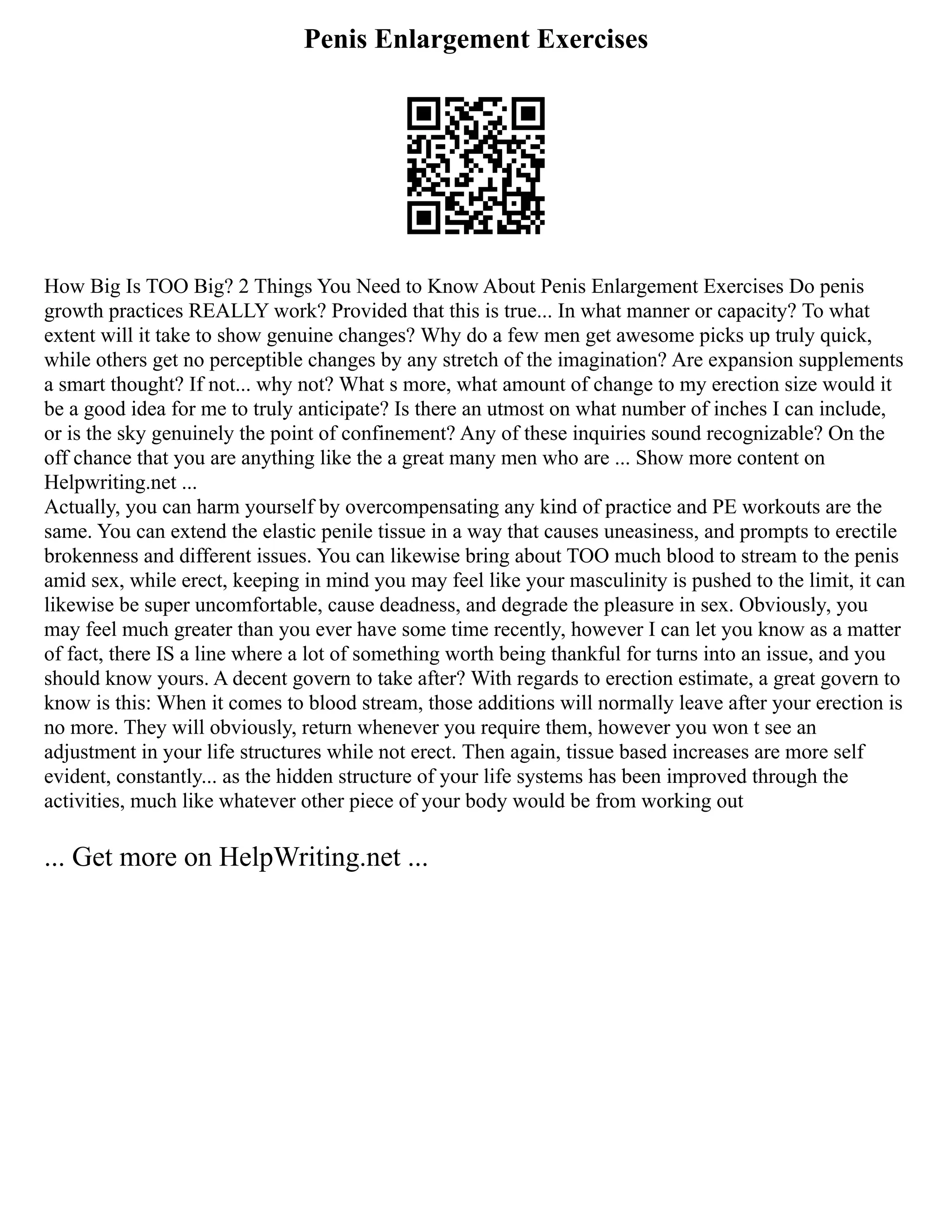 Penis Enlargement Exercises
How Big Is TOO Big? 2 Things You Need to Know About Penis Enlargement Exercises Do penis
growth practices REALLY work? Provided that this is true... In what manner or capacity? To what
extent will it take to show genuine changes? Why do a few men get awesome picks up truly quick,
while others get no perceptible changes by any stretch of the imagination? Are expansion supplements
a smart thought? If not... why not? What s more, what amount of change to my erection size would it
be a good idea for me to truly anticipate? Is there an utmost on what number of inches I can include,
or is the sky genuinely the point of confinement? Any of these inquiries sound recognizable? On the
off chance that you are anything like the a great many men who are ... Show more content on
Helpwriting.net ...
Actually, you can harm yourself by overcompensating any kind of practice and PE workouts are the
same. You can extend the elastic penile tissue in a way that causes uneasiness, and prompts to erectile
brokenness and different issues. You can likewise bring about TOO much blood to stream to the penis
amid sex, while erect, keeping in mind you may feel like your masculinity is pushed to the limit, it can
likewise be super uncomfortable, cause deadness, and degrade the pleasure in sex. Obviously, you
may feel much greater than you ever have some time recently, however I can let you know as a matter
of fact, there IS a line where a lot of something worth being thankful for turns into an issue, and you
should know yours. A decent govern to take after? With regards to erection estimate, a great govern to
know is this: When it comes to blood stream, those additions will normally leave after your erection is
no more. They will obviously, return whenever you require them, however you won t see an
adjustment in your life structures while not erect. Then again, tissue based increases are more self
evident, constantly... as the hidden structure of your life systems has been improved through the
activities, much like whatever other piece of your body would be from working out
... Get more on HelpWriting.net ...
 