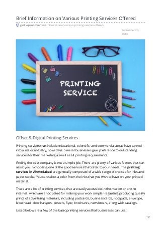 September 20,
2019
Brief Information on Various Printing Services Offered
getlivepost.com/brief-information-on-various-printing-services-offered/
Offset & Digital Printing Services
Printing services that include educational, scientific, and commercial areas have turned
into a major industry, nowadays. Several businesses give preference to outstanding
services for their marketing as well as all printing requirements.
Finding the best company is not a simple job. There are plenty of various factors that can
assist you in choosing one of the good services that cater to your needs. The printing
services in Ahmedabad are generally composed of a wide range of choices for inks and
paper stocks. You can select a color from the inks that you wish to have on your printed
material.
There are a lot of printing services that are easily accessible in the market or on the
internet, which are anticipated for making your work simpler regarding producing quality
prints of advertising materials, including postcards, business cards, notepads, envelope,
letterhead, door hangers, posters, flyer, brochures, newsletters, along with catalogs.
Listed below are a few of the basic printing services that businesses can use:
1/2
 