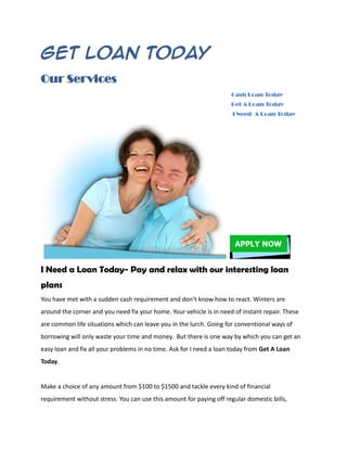 Get Loan Today
Our Services
                                                                     Cash Loan Today
                                                                     Get A Loan Today
                                                                      I Need A Loan Today




I Need a Loan Today- Pay and relax with our interesting loan
plans
You have met with a sudden cash requirement and don’t know how to react. Winters are
around the corner and you need fix your home. Your vehicle is in need of instant repair. These
are common life situations which can leave you in the lurch. Going for conventional ways of
borrowing will only waste your time and money. But there is one way by which you can get an
easy loan and fix all your problems in no time. Ask for I need a loan today from Get A Loan
Today.


Make a choice of any amount from $100 to $1500 and tackle every kind of financial
requirement without stress. You can use this amount for paying off regular domestic bills,
 
