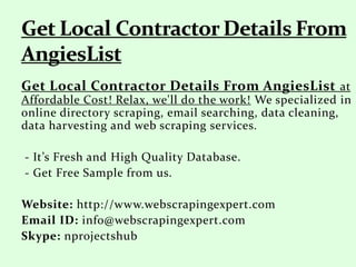 Get Local Contractor Details From AngiesList at
Affordable Cost! Relax, we'll do the work! We specialized in
online directory scraping, email searching, data cleaning,
data harvesting and web scraping services.
- It’s Fresh and High Quality Database.
- Get Free Sample from us.
Website: http://www.webscrapingexpert.com
Email ID: info@webscrapingexpert.com
Skype: nprojectshub
 
