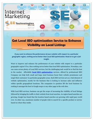 Get Local SEO optimization Service to Enhance
           Visibility on Local Listings

    If you want to enhance the performance of your website with respect to a particular
 geographic region, nothing serves better than Local SEO optimization. Read on to get a fair
                                           insight.

Want to improve and enhance the performance of your website with respect to a particular
geographic region? If so, then nothing serves better than local SEO optimization. Nowadays, one
can come across plenty of Local SEO services, but the challenging task would be to find the best
in the market. Affordable local SEO optimization services, offered by professional SEO
Company can help both small and large sized business boost their website prominence and
target their customers’ in particular geographic areas. Such SEO services act as a vital element of
website optimization, mostly for the business that is looking to increase sales and influence
within specific geographical locations. The companies in question lift the local business by
ranking it amongst the best in Google maps or any other page in the web sites.

With local SEO services, business can get the scope of increasing the visibility of local listings
followed by bringing the traffic to their website from local searches. As region based searches are
growing, Google has found that the location based searches are growing with rapid pace world
over. In other way, maximum number of people wish to search for a specific product or service
based on where they reside.
 