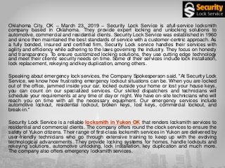 Oklahoma City, OK – March 23, 2019 – Security Lock Service is afull-service locksmith
company based in Oklahoma. They provide expert locking and unlocking solutions to
automotive, commercial and residential clients. Security Lock Service was established in 1960
and since then maintained the best standards of service with a customer-centric approach. As
a fully bonded, insured and certified firm, Security Lock service handles their services with
agility and efficiency while adhering to the laws governing the industry. They focus on honesty
and transparency. To ensure customized locking solutions, they use cutting edge technology
and meet their clients' security needs on time. Some of their services include lock installation,
lock replacement, rekeying and key duplication, among others.
Speaking about emergency lock services, the Company Spokesperson said, "At Security Lock
Service, we know how frustrating emergency lockout situations can be. When you are locked
out of the office, jammed inside your car, locked outside your home or lost your house keys,
you can count on our specialized services. Our skilled dispatchers and technicians will
schedule your requirements at any time of day or night. We have on-site technicians who will
reach you on time with all the necessary equipment. Our emergency services include
automotive lockout, residential lockout, broken keys, lost keys, commercial lockout, and
break-in."
Security Lock Service is a reliable locksmith in Yukon OK that renders locksmith services to
residential and commercial clients. The company offers round the clock services to ensure the
safety of Yukon citizens. Their range of first-class locksmith services in Yukon are delivered by
user-friendly technicians who go through extensive training to keep up with the evolving
technological advancements. They provide locking systems for homes, handle lockouts and
rekeying solutions, automotive unlocking, lock installation, key duplication and much more.
The company also offers emergency locksmith services.
 