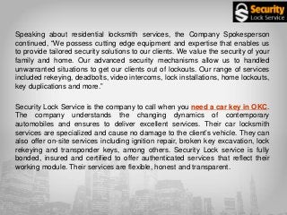Speaking about residential locksmith services, the Company Spokesperson
continued, “We possess cutting edge equipment and expertise that enables us
to provide tailored security solutions to our clients. We value the security of your
family and home. Our advanced security mechanisms allow us to handled
unwarranted situations to get our clients out of lockouts. Our range of services
included rekeying, deadbolts, video intercoms, lock installations, home lockouts,
key duplications and more.”
Security Lock Service is the company to call when you need a car key in OKC.
The company understands the changing dynamics of contemporary
automobiles and ensures to deliver excellent services. Their car locksmith
services are specialized and cause no damage to the client’s vehicle. They can
also offer on-site services including ignition repair, broken key excavation, lock
rekeying and transponder keys, among others. Security Lock service is fully
bonded, insured and certified to offer authenticated services that reflect their
working module. Their services are flexible, honest and transparent.
 