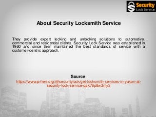 About Security Locksmith Service
They provide expert locking and unlocking solutions to automotive,
commercial and residential clients. Security Lock Service was established in
1960 and since then maintained the best standards of service with a
customer-centric approach.
Source:
https://www.prfree.org/@securitylock/get-locksmith-services-in-yukon-at-
security-lock-service-qak76p8w3my3
 
