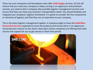 There are sure companies and foundations who offer Gold Supply services. On the off
chance that you need your company to keep running in an opportune and proficient
manner, you need to pick a company who provides logistics management services and
ensure that they can meet your business' transportation needs. You should facilitate and
integrate your company's logistics framework. It is great to consider the five components
or elements of logistics and that they are so imperative to your company.
This is the place logistics management applies. A company ought to have the Gold Mine
Concession Services expected to move the products and convey them in an opportune
and productive manner to the clients. Now day’s online companies are offering their best
service and support for you to get service in short time period.
 