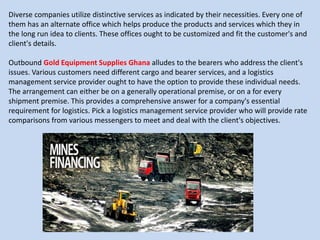 Diverse companies utilize distinctive services as indicated by their necessities. Every one of
them has an alternate office which helps produce the products and services which they in
the long run idea to clients. These offices ought to be customized and fit the customer's and
client's details.
Outbound Gold Equipment Supplies Ghana alludes to the bearers who address the client's
issues. Various customers need different cargo and bearer services, and a logistics
management service provider ought to have the option to provide these individual needs.
The arrangement can either be on a generally operational premise, or on a for every
shipment premise. This provides a comprehensive answer for a company's essential
requirement for logistics. Pick a logistics management service provider who will provide rate
comparisons from various messengers to meet and deal with the client's objectives.
 