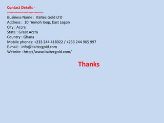 Contact Details -
-----------------------------
Business Name : Italtec Gold LTD
Address : 10 Yemoh loop, East Legon
City : Accra
State : Great Accra
Country : Ghana
Mobile phones: +233 244 418922 / +233 244 965 997
E-mail : info@italtecgold.com
Website : http://www.italtecgold.com/
Thanks
 