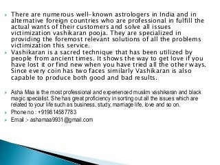  There are numerous well-known astrologers in India and in
alternative foreign countries who are professional in fulfill the
actual wants of their customers and solve all issues
victimization vashikaran pooja. They are specialized in
providing the foremost relevant solutions of all the problems
victimization this service.
 Vashikaran is a sacred technique that has been utilized by
people from ancient times. It shows the way to get love if you
have lost it or find new when you have tried all the other ways.
Since every coin has two faces similarly Vashikaran is also
capable to produce both good and bad results.
 Asha Maa is the most professional and experienced muslim vashikaran and black
magic specialist. She has great proficiency in sorting out all the issues which are
related to your life such as business, study, marriage life, love and so on.
 Phone no : +919814587783
 Email :- ashamaa9931@gmail.com
 