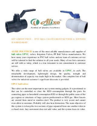 Get Lowest price - UPVC ball valves manufacturer & Supplier
in Ahmedabad
ALIXE POLYTECH is one of the most reliable manufacturers and supplier of
ball valves UPVC, valves, Irrigation Valves, PP Ball Valves manufacturers. We
have many years experience in PVC ball valves and our team of customer service
will be talented to find the solution to all your needs. Many of our first customers
are still with us today, which is a true testament to our commitment to customer
service.
We offer a wide range of ball valves are available in UPVC, to curb. The
remarkable development, lightweight design, the quality, strength and
determination of capacity was made high in the market. Our complete line of ball
valves for industrial customer’s significant discounts is provided.
UPVC ball valves
The valves are the most important in any system routing gadgets. It is positioned so
that can be controlled or close the H2O consumption through the parts for
connecting pipes in household consumption H2O or through the public areas of the
gas regions or structures of large system professionals or H2O gas. Most faucets
are created from metal or stainless steel. The product is very secure and cannot
even allow to moisture. Probably will also heat distinction. The main objective of
this system is to keep the two sections of pipe separated from one another when in
a closed state. Any movement does not add value, and the system loses its value.
 