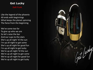 Get Lucky
Daft Punk
Like the legend of the phoenix
All ends with beginnings
What keeps the planet spinning
The force from the beginning
We've come too far
To give up who we are
So let's raise the bar
And our cups to the stars
She's up all night 'til the sun
I'm up all night to get some
She's up all night for good fun
I'm up all night to get lucky
We're up all night 'til the sun
We're up all night to get some
We're up all night for good fun
We're up all night to get lucky
 