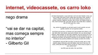 internet, videocassete, os carro loko
nego drama
“vai se dar na capital,
mas começa sempre
no interior”
- Gilberto Gil
ocê deve tá pensando, o que você tem a ver com isso? desde o início, por
ouro e prata, olha quem morre, então veja você quem mata, recebe o
mérito, a farda, que pratica o mal, me vê, pobre, preso ou morto á é
cultural, histórias, registros, escritos, não é conto, nem fábula, lenda ou
mito, não foi sempre dito, que preto não tem vez? então olha o castelo e
não, foi você quem fez, cuzão,
(...)
hey, senhor de engenho, eu sei bem quem é você, sozinho, se num
guenta, sozinho, se num guenta a peste,
você disse que era bom, e a favela ouviu aqui também tem whiski, e red
bull, tênis nike, fuzil, admito, seus carro é bonito, hé, e eu não sei fazer,
internet, vídeo-cassete, os carro loko, atrasado, eu tô um pouco se, tô, eu
acho sim, só que tem que, seu jogo é sujo, e eu não me encaixo, eu so
problema de montão, de carnaval a carnaval, eu vim da selva, so leão, so
demais pro seu quintal, problema com escola, eu tenho mil, mil fita,
inacreditavel, mas seu filho me imita, no meio de vocês, ele é o mais
esperto, ginga e fala gíria, gíria não dialeto, esse nao é mais seu, hó,
subiu, entrei pelo seu rádio, tomei, se nem viu, mais é isso ou aquilo, o
que, senão dizia?
seu filho quer ser preto, rhá, que irônia,
 