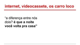 internet, videocassete, os carro loco
“a diferença entre nós
dois? é que a noite
você volta pra casa”
 