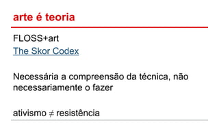 arte é teoria
FLOSS+art
The Skor Codex
Necessária a compreensão da técnica, não
necessariamente o fazer
ativismo ≠ resistência
 