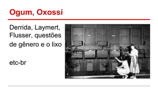 Ogum, Oxossi
Derrida, Laymert,
Flusser, questões
de gênero e o lixo
etc-br
 