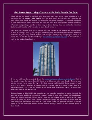 Get Luxurious Living Chance with Jade Beach for Sale
There will be no resident available who does not want to make a living experience in a
condominium. At Sunny Isles beach, you will find many, but buyers and investors get
least knowledge about the availability along with the price packages. The expert managers
of Jade Beach have well understood the fact and now they have placed all the necessary
information regarding a condo on the very business listing. You can certainly make few
clicks to get the detail of the condos at Jade Beach for sale.
The developers always think about the varied expectations of the buyers and investors and
in case of buying a condo, you will get varied designed condos from three bedrooms to five
bedrooms. So, it is very evident that you will also get varied price packages just within your
reach. So, do not be late for checking a Jade Beach apartment for sale as the demand is
high on the basis of availability.
If you are still in a dilemma, just check the condo features available at Jade Beach. Most of
the condos have the same, but still there is a difference with Jade Beach. The available
condos include more space facility in the bed rooms, sophisticated dining space, in built
laundry and dryers, whirlpool in the bathrooms, marble flooring, flexible kitchen amenities
and many more. So, if you are searching for some best touches of luxury, a Jade Beach
apartment will be the best choice.
Besides having a delightful living experience, you can also spend some better time at the
common ground and having the same you can easily fix your whole day’s working fatigue.
There will be pool and spa, fitness center, wine lounge, private meeting hall, gaming zones
and many more. So, if you need to check all of these amenities just make hurry to grab the
opportunity of Jade Beach apartment for sale. While making a purchase decision, it will be
better to consult an expert professional i.e. realtor greatly available in the business group of
Jade Beach.
 