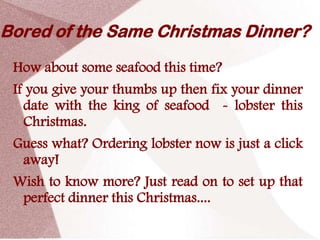 Bored of the Same Christmas Dinner?
 How about some seafood this time?
 If you give your thumbs up then fix your dinner
   date with the king of seafood - lobster this
   Christmas.
 Guess what? Ordering lobster now is just a click
  away!
 Wish to know more? Just read on to set up that
  perfect dinner this Christmas....
 