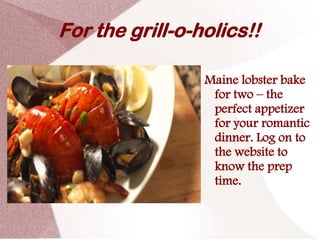 For the grill-o-holics!!

                 Maine lobster bake
                  for two – the
                  perfect appetizer
                  for your romantic
                  dinner. Log on to
                  the website to
                  know the prep
                  time.
 