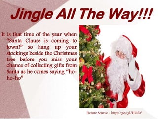 Jingle All The Way!!!
It is that time of the year when
   “Santa Clause is coming to
   town!” so hang up your
   stockings beside the Christmas
   tree before you miss your
   chance of collecting gifts from
   Santa as he comes saying “ho-
   ho-ho”




                                     Picture Source - http://goo.gl/HI35V
 