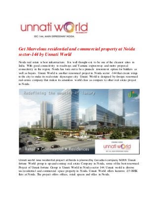 Get Marvelous residential and commercial property at Noida
sector-144 by Unnati World
Noida real estate is best infrastructure. It is well thought-out to be one of the cleanest cities in
India. With good connectivity to roadways and Yamuna expressway and metro proposal
connectivity in the region, Noida has turn out to be a pinnacle investment option for builders as
well as buyers. Unnati World is another renowned project in Noida sector -144 that create wings
to the city to make its real-estate skyscraper city. Unnati World is designed by foreign renowned
real-estate company that makes its amenities world class as compare to other real estate project
in Noida.
Unnati world new residential project at Noida is planned by Canadian company NORR. Unnati
fortune World group is up-and-coming real estate Company in Noida, some of the best renowned
Project of Unnati fortune Group is Unnati World in Noida sector 144. Unnati world is diverse
use residential and commercial space property in Noida. Unnati World offers lucrative 2/3 BHK
flats at Noida. The project offers offices, retail spaces and villas in Noida.
 