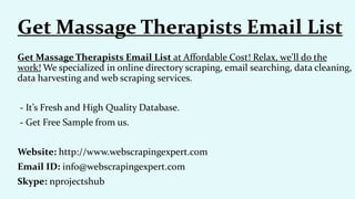 Get Massage Therapists Email List at Affordable Cost! Relax, we'll do the
work! We specialized in online directory scraping, email searching, data cleaning,
data harvesting and web scraping services.
- It’s Fresh and High Quality Database.
- Get Free Sample from us.
Website: http://www.webscrapingexpert.com
Email ID: info@webscrapingexpert.com
Skype: nprojectshub
Get Massage Therapists Email List
 
