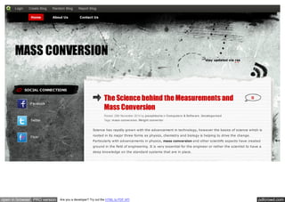 pdfcrowd.comopen in browser PRO version Are you a developer? Try out the HTML to PDF API
SOCIAL CONNECTIONS
Facebook
Twitter
Flickr
The Science behind the Measurements and
Mass Conversion
Posted: 25th November 2014 by josephborta in Computers & Software, Uncategorized
Tags: mass conversion, Weight converter
0
Science has rapidly grown with the advancement in technology, however the basics of science which is
rooted in its major three forms as physics, chemistry and biology is helping to drive the change.
Particularly with advancements in physics, mass conversion and other scientific aspects have created
ground in the field of engineering. It is very essential for the engineer or rather the scientist to have a
deep knowledge on the standard systems that are in place.
MASS CONVERSION
stay updated via rss
Home About Us Contact Us
Login Create Blog Random Blog Report Blog
 