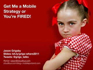 Get Me a Mobile
Strategy or
You’re FIRED!




Jason Grigsby
Slides: bit.ly/grigs-where2011
Tweets: @grigs_talks
@grigs • jason@cloudfour.com
cloudfour.com/blog • mobileportand.com
 