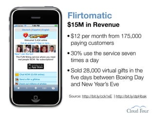 Flirtomatic
$15M in Revenue
• $12 per month from 175,000
  paying customers
• 30% use the service seven
  times a day
• Sold 28,000 virtual gifts in the
  ﬁve days between Boxing Day
  and New Year’s Eve

Source: http://bit.ly/cck1xE | http://bit.ly/dpHbak
 