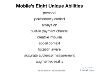 Mobile’s Eight Unique Abilities
                  personal
        permanently carried
                always on
      built-in payment channel
          creative impulse
           social context
           location aware
   accurate audience measurement
         augmented reality

          http://bit.ly/b3oUtH | http://bit.ly/92TYAR
 